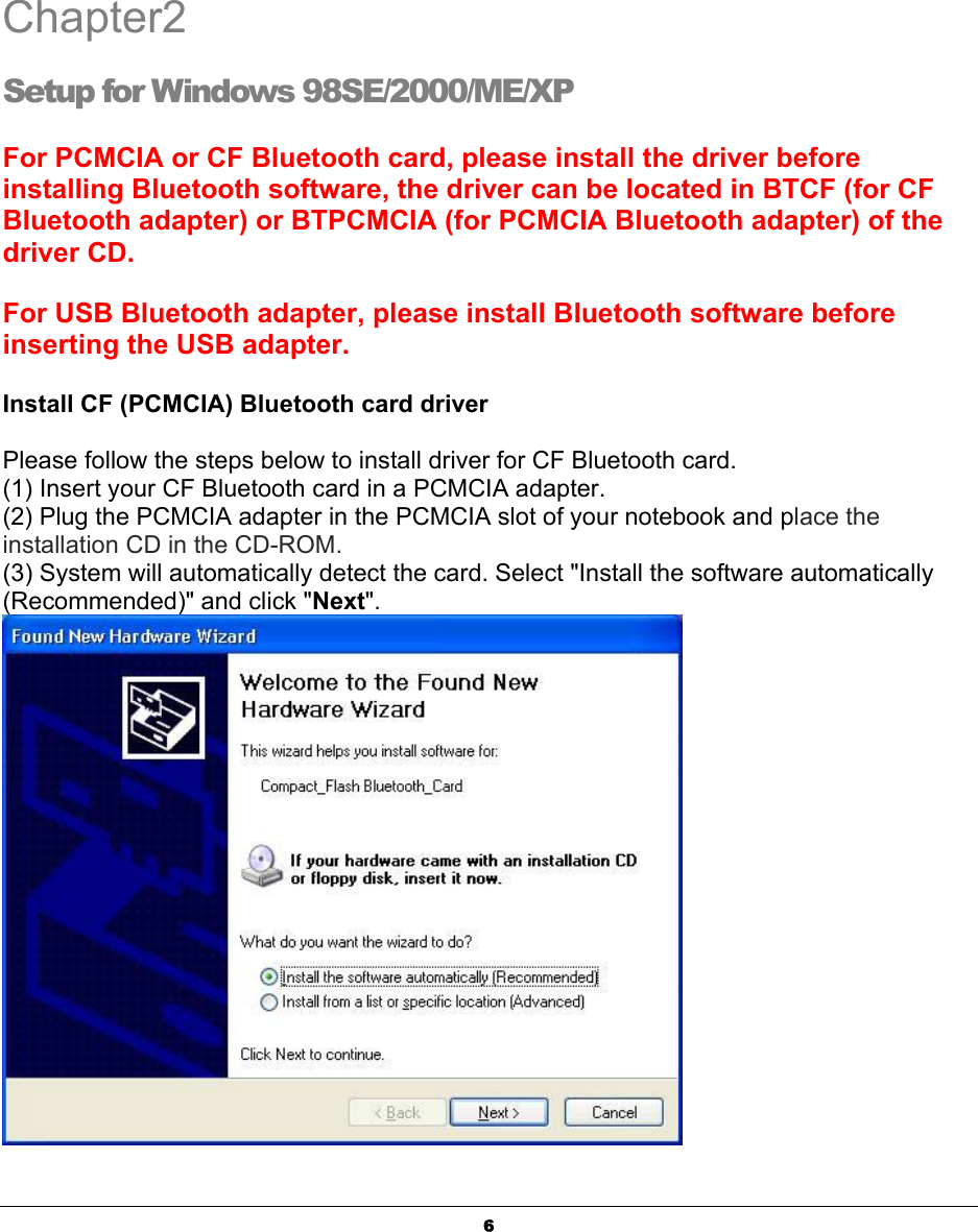   6 Chapter2 Setup for Windows 98SE/2000/ME/XP For PCMCIA or CF Bluetooth card, please install the driver before installing Bluetooth software, the driver can be located in BTCF (for CF Bluetooth adapter) or BTPCMCIA (for PCMCIA Bluetooth adapter) of the driver CD.   For USB Bluetooth adapter, please install Bluetooth software before inserting the USB adapter. Install CF (PCMCIA) Bluetooth card driver Please follow the steps below to install driver for CF Bluetooth card. (1) Insert your CF Bluetooth card in a PCMCIA adapter. (2) Plug the PCMCIA adapter in the PCMCIA slot of your notebook and place the installation CD in the CD-ROM.  (3) System will automatically detect the card. Select &quot;Install the software automatically (Recommended)&quot; and click &quot;Next&quot;.   2 