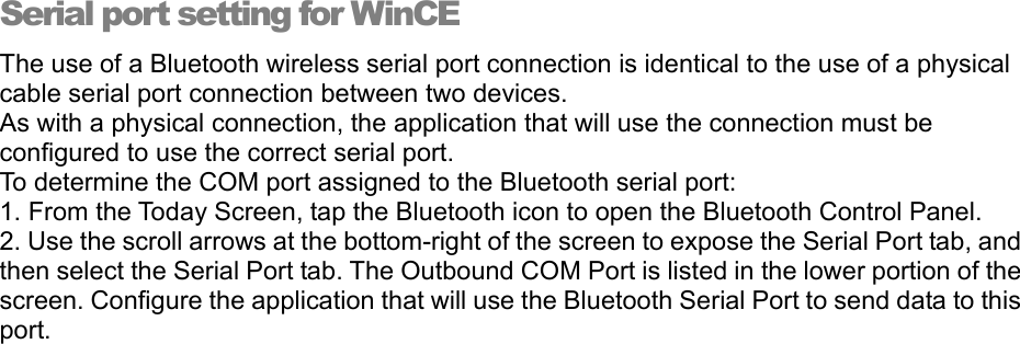Serial port setting for WinCE The use of a Bluetooth wireless serial port connection is identical to the use of a physical cable serial port connection between two devices. As with a physical connection, the application that will use the connection must be configured to use the correct serial port. To determine the COM port assigned to the Bluetooth serial port: 1. From the Today Screen, tap the Bluetooth icon to open the Bluetooth Control Panel. 2. Use the scroll arrows at the bottom-right of the screen to expose the Serial Port tab, and then select the Serial Port tab. The Outbound COM Port is listed in the lower portion of the screen. Configure the application that will use the Bluetooth Serial Port to send data to this port. 