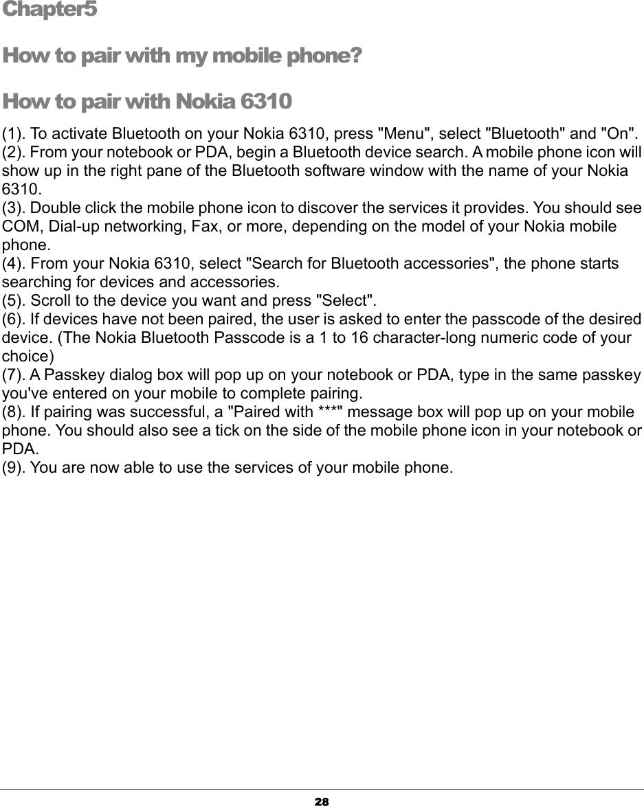  28Chapter5 How to pair with my mobile phone? How to pair with Nokia 6310 (1). To activate Bluetooth on your Nokia 6310, press &quot;Menu&quot;, select &quot;Bluetooth&quot; and &quot;On&quot;. (2). From your notebook or PDA, begin a Bluetooth device search. A mobile phone icon will show up in the right pane of the Bluetooth software window with the name of your Nokia 6310. (3). Double click the mobile phone icon to discover the services it provides. You should see COM, Dial-up networking, Fax, or more, depending on the model of your Nokia mobile phone. (4). From your Nokia 6310, select &quot;Search for Bluetooth accessories&quot;, the phone starts searching for devices and accessories. (5). Scroll to the device you want and press &quot;Select&quot;. (6). If devices have not been paired, the user is asked to enter the passcode of the desired device. (The Nokia Bluetooth Passcode is a 1 to 16 character-long numeric code of your choice) (7). A Passkey dialog box will pop up on your notebook or PDA, type in the same passkey you&apos;ve entered on your mobile to complete pairing. (8). If pairing was successful, a &quot;Paired with ***&quot; message box will pop up on your mobile phone. You should also see a tick on the side of the mobile phone icon in your notebook or PDA. (9). You are now able to use the services of your mobile phone.  5 