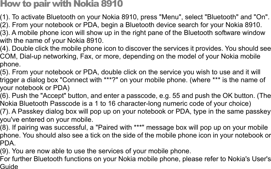 How to pair with Nokia 8910 (1). To activate Bluetooth on your Nokia 8910, press &quot;Menu&quot;, select &quot;Bluetooth&quot; and &quot;On&quot;. (2). From your notebook or PDA, begin a Bluetooth device search for your Nokia 8910. (3). A mobile phone icon will show up in the right pane of the Bluetooth software window with the name of your Nokia 8910. (4). Double click the mobile phone icon to discover the services it provides. You should see COM, Dial-up networking, Fax, or more, depending on the model of your Nokia mobile phone. (5). From your notebook or PDA, double click on the service you wish to use and it will trigger a dialog box &quot;Connect with ***?&quot; on your mobile phone. (where *** is the name of your notebook or PDA) (6). Push the &quot;Accept&quot; button, and enter a passcode, e.g. 55 and push the OK button. (The Nokia Bluetooth Passcode is a 1 to 16 character-long numeric code of your choice) (7). A Passkey dialog box will pop up on your notebook or PDA, type in the same passkey you&apos;ve entered on your mobile. (8). If pairing was successful, a &quot;Paired with ***&quot; message box will pop up on your mobile phone. You should also see a tick on the side of the mobile phone icon in your notebook or PDA. (9). You are now able to use the services of your mobile phone. For further Bluetooth functions on your Nokia mobile phone, please refer to Nokia&apos;s User&apos;s Guide 