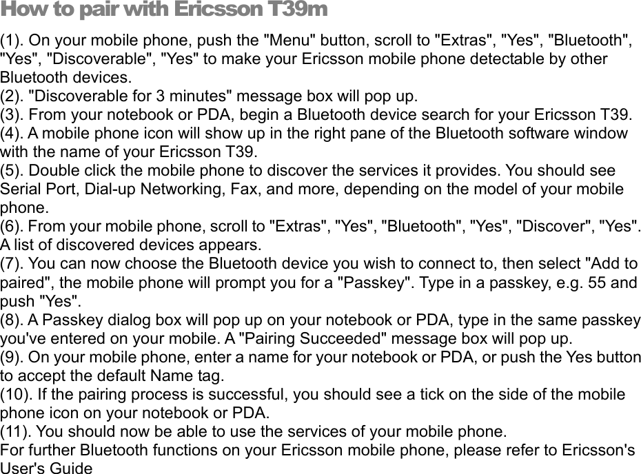 How to pair with Ericsson T39m (1). On your mobile phone, push the &quot;Menu&quot; button, scroll to &quot;Extras&quot;, &quot;Yes&quot;, &quot;Bluetooth&quot;, &quot;Yes&quot;, &quot;Discoverable&quot;, &quot;Yes&quot; to make your Ericsson mobile phone detectable by other Bluetooth devices. (2). &quot;Discoverable for 3 minutes&quot; message box will pop up. (3). From your notebook or PDA, begin a Bluetooth device search for your Ericsson T39. (4). A mobile phone icon will show up in the right pane of the Bluetooth software window with the name of your Ericsson T39. (5). Double click the mobile phone to discover the services it provides. You should see Serial Port, Dial-up Networking, Fax, and more, depending on the model of your mobile phone. (6). From your mobile phone, scroll to &quot;Extras&quot;, &quot;Yes&quot;, &quot;Bluetooth&quot;, &quot;Yes&quot;, &quot;Discover&quot;, &quot;Yes&quot;. A list of discovered devices appears. (7). You can now choose the Bluetooth device you wish to connect to, then select &quot;Add to paired&quot;, the mobile phone will prompt you for a &quot;Passkey&quot;. Type in a passkey, e.g. 55 and push &quot;Yes&quot;. (8). A Passkey dialog box will pop up on your notebook or PDA, type in the same passkey you&apos;ve entered on your mobile. A &quot;Pairing Succeeded&quot; message box will pop up. (9). On your mobile phone, enter a name for your notebook or PDA, or push the Yes button to accept the default Name tag. (10). If the pairing process is successful, you should see a tick on the side of the mobile phone icon on your notebook or PDA. (11). You should now be able to use the services of your mobile phone. For further Bluetooth functions on your Ericsson mobile phone, please refer to Ericsson&apos;s User&apos;s Guide 