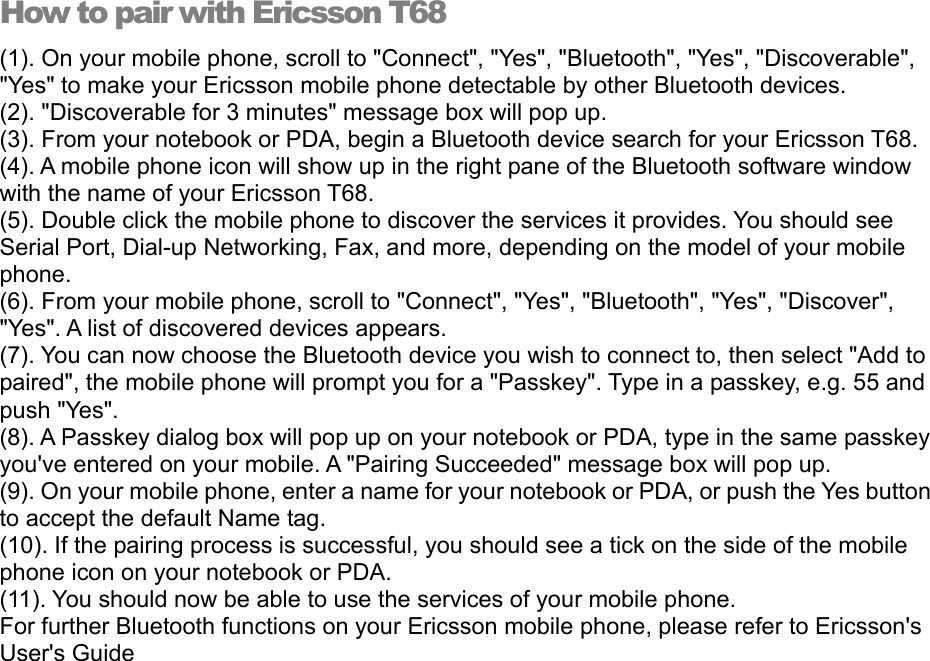 How to pair with Ericsson T68 (1). On your mobile phone, scroll to &quot;Connect&quot;, &quot;Yes&quot;, &quot;Bluetooth&quot;, &quot;Yes&quot;, &quot;Discoverable&quot;, &quot;Yes&quot; to make your Ericsson mobile phone detectable by other Bluetooth devices. (2). &quot;Discoverable for 3 minutes&quot; message box will pop up. (3). From your notebook or PDA, begin a Bluetooth device search for your Ericsson T68. (4). A mobile phone icon will show up in the right pane of the Bluetooth software window with the name of your Ericsson T68. (5). Double click the mobile phone to discover the services it provides. You should see Serial Port, Dial-up Networking, Fax, and more, depending on the model of your mobile phone. (6). From your mobile phone, scroll to &quot;Connect&quot;, &quot;Yes&quot;, &quot;Bluetooth&quot;, &quot;Yes&quot;, &quot;Discover&quot;, &quot;Yes&quot;. A list of discovered devices appears. (7). You can now choose the Bluetooth device you wish to connect to, then select &quot;Add to paired&quot;, the mobile phone will prompt you for a &quot;Passkey&quot;. Type in a passkey, e.g. 55 and push &quot;Yes&quot;. (8). A Passkey dialog box will pop up on your notebook or PDA, type in the same passkey you&apos;ve entered on your mobile. A &quot;Pairing Succeeded&quot; message box will pop up. (9). On your mobile phone, enter a name for your notebook or PDA, or push the Yes button to accept the default Name tag. (10). If the pairing process is successful, you should see a tick on the side of the mobile phone icon on your notebook or PDA. (11). You should now be able to use the services of your mobile phone. For further Bluetooth functions on your Ericsson mobile phone, please refer to Ericsson&apos;s User&apos;s Guide   