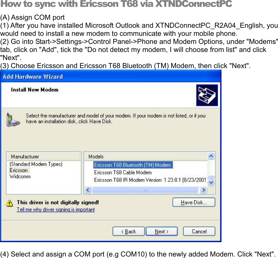 How to sync with Ericsson T68 via XTNDConnectPC (A) Assign COM port (1) After you have installed Microsoft Outlook and XTNDConnectPC_R2A04_English, you would need to install a new modem to communicate with your mobile phone. (2) Go into Start-&gt;Settings-&gt;Control Panel-&gt;Phone and Modem Options, under &quot;Modems&quot; tab, click on &quot;Add&quot;, tick the &quot;Do not detect my modem, I will choose from list&quot; and click &quot;Next&quot;. (3) Choose Ericsson and Ericsson T68 Bluetooth (TM) Modem, then click &quot;Next&quot;.        (4) Select and assign a COM port (e.g COM10) to the newly added Modem. Click &quot;Next&quot;. 