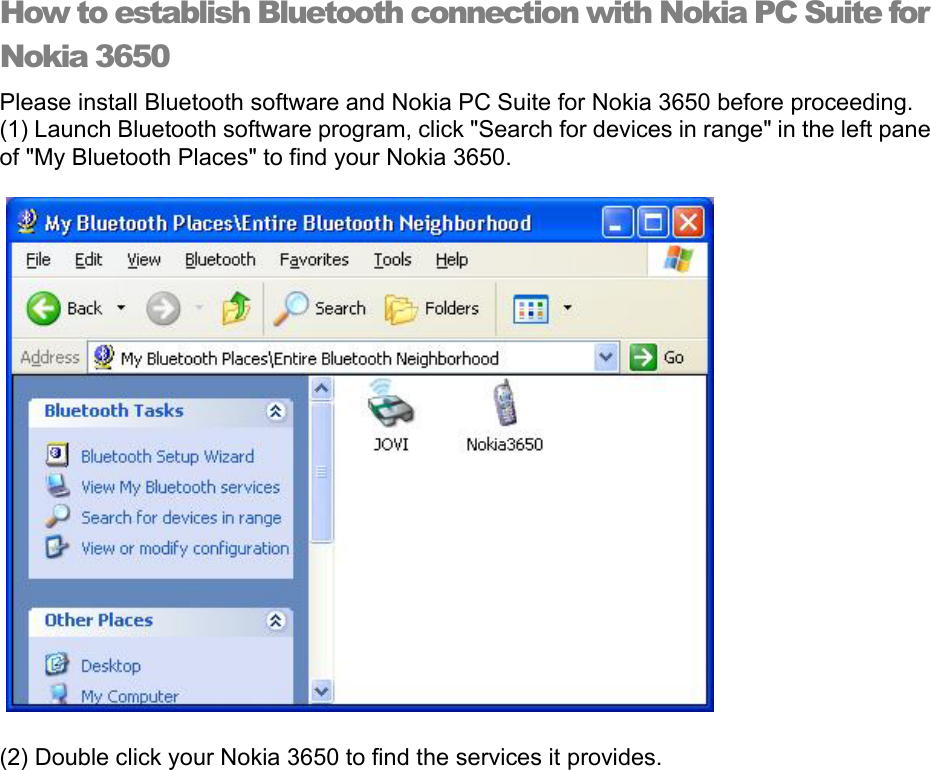 How to establish Bluetooth connection with Nokia PC Suite for Nokia 3650 Please install Bluetooth software and Nokia PC Suite for Nokia 3650 before proceeding. (1) Launch Bluetooth software program, click &quot;Search for devices in range&quot; in the left pane of &quot;My Bluetooth Places&quot; to find your Nokia 3650.   (2) Double click your Nokia 3650 to find the services it provides. 