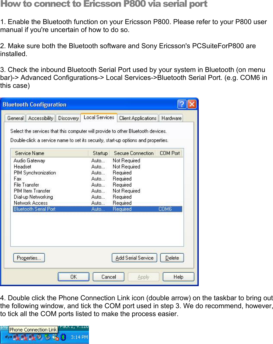  How to connect to Ericsson P800 via serial port 1. Enable the Bluetooth function on your Ericsson P800. Please refer to your P800 user manual if you&apos;re uncertain of how to do so. 2. Make sure both the Bluetooth software and Sony Ericsson&apos;s PCSuiteForP800 are installed. 3. Check the inbound Bluetooth Serial Port used by your system in Bluetooth (on menu bar)-&gt; Advanced Configurations-&gt; Local Services-&gt;Bluetooth Serial Port. (e.g. COM6 in this case)  4. Double click the Phone Connection Link icon (double arrow) on the taskbar to bring out the following window, and tick the COM port used in step 3. We do recommend, however, to tick all the COM ports listed to make the process easier.  