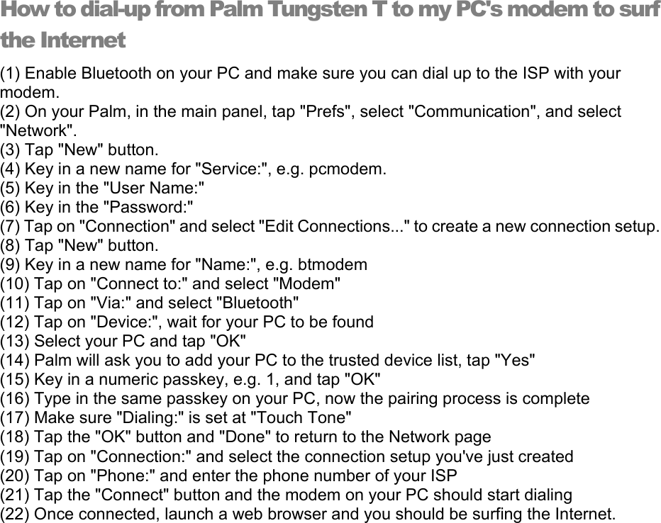 How to dial-up from Palm Tungsten T to my PC&apos;s modem to surf the Internet (1) Enable Bluetooth on your PC and make sure you can dial up to the ISP with your modem.  (2) On your Palm, in the main panel, tap &quot;Prefs&quot;, select &quot;Communication&quot;, and select &quot;Network&quot;.  (3) Tap &quot;New&quot; button.   (4) Key in a new name for &quot;Service:&quot;, e.g. pcmodem.   (5) Key in the &quot;User Name:&quot;   (6) Key in the &quot;Password:&quot;   (7) Tap on &quot;Connection&quot; and select &quot;Edit Connections...&quot; to create a new connection setup.   (8) Tap &quot;New&quot; button.   (9) Key in a new name for &quot;Name:&quot;, e.g. btmodem   (10) Tap on &quot;Connect to:&quot; and select &quot;Modem&quot;   (11) Tap on &quot;Via:&quot; and select &quot;Bluetooth&quot;   (12) Tap on &quot;Device:&quot;, wait for your PC to be found   (13) Select your PC and tap &quot;OK&quot;   (14) Palm will ask you to add your PC to the trusted device list, tap &quot;Yes&quot;   (15) Key in a numeric passkey, e.g. 1, and tap &quot;OK&quot;   (16) Type in the same passkey on your PC, now the pairing process is complete   (17) Make sure &quot;Dialing:&quot; is set at &quot;Touch Tone&quot;   (18) Tap the &quot;OK&quot; button and &quot;Done&quot; to return to the Network page   (19) Tap on &quot;Connection:&quot; and select the connection setup you&apos;ve just created   (20) Tap on &quot;Phone:&quot; and enter the phone number of your ISP   (21) Tap the &quot;Connect&quot; button and the modem on your PC should start dialing   (22) Once connected, launch a web browser and you should be surfing the Internet.   
