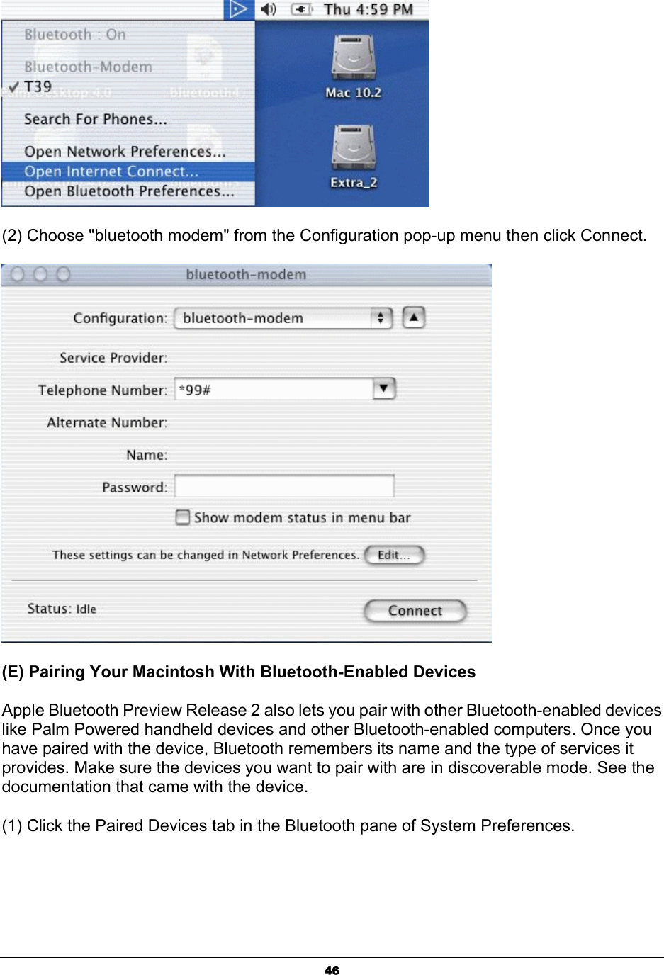  46 (2) Choose &quot;bluetooth modem&quot; from the Configuration pop-up menu then click Connect.  (E) Pairing Your Macintosh With Bluetooth-Enabled Devices   Apple Bluetooth Preview Release 2 also lets you pair with other Bluetooth-enabled devices like Palm Powered handheld devices and other Bluetooth-enabled computers. Once you have paired with the device, Bluetooth remembers its name and the type of services it provides. Make sure the devices you want to pair with are in discoverable mode. See the documentation that came with the device.   (1) Click the Paired Devices tab in the Bluetooth pane of System Preferences. 