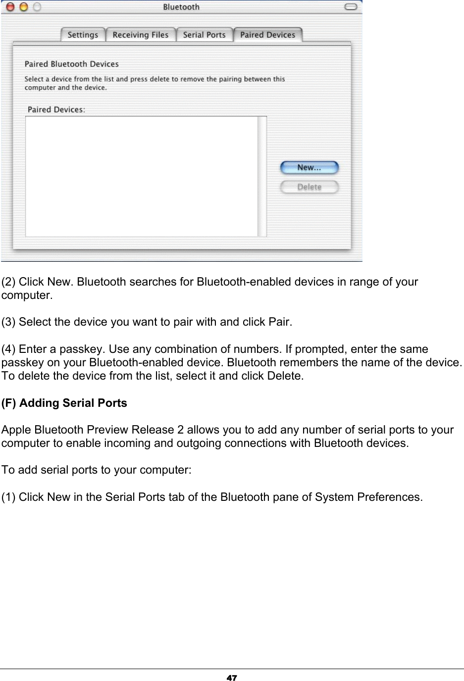  47 (2) Click New. Bluetooth searches for Bluetooth-enabled devices in range of your computer.  (3) Select the device you want to pair with and click Pair.   (4) Enter a passkey. Use any combination of numbers. If prompted, enter the same passkey on your Bluetooth-enabled device. Bluetooth remembers the name of the device. To delete the device from the list, select it and click Delete.   (F) Adding Serial Ports   Apple Bluetooth Preview Release 2 allows you to add any number of serial ports to your computer to enable incoming and outgoing connections with Bluetooth devices.   To add serial ports to your computer:   (1) Click New in the Serial Ports tab of the Bluetooth pane of System Preferences. 