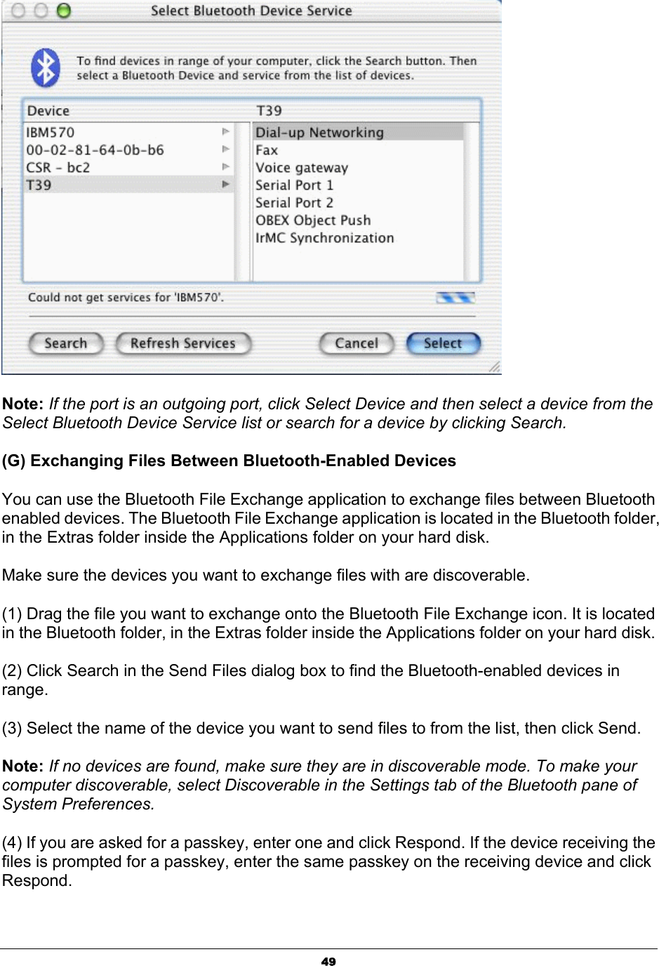  49 Note: If the port is an outgoing port, click Select Device and then select a device from the Select Bluetooth Device Service list or search for a device by clicking Search.   (G) Exchanging Files Between Bluetooth-Enabled Devices   You can use the Bluetooth File Exchange application to exchange files between Bluetooth enabled devices. The Bluetooth File Exchange application is located in the Bluetooth folder, in the Extras folder inside the Applications folder on your hard disk.   Make sure the devices you want to exchange files with are discoverable.   (1) Drag the file you want to exchange onto the Bluetooth File Exchange icon. It is located in the Bluetooth folder, in the Extras folder inside the Applications folder on your hard disk.   (2) Click Search in the Send Files dialog box to find the Bluetooth-enabled devices in range.  (3) Select the name of the device you want to send files to from the list, then click Send.   Note: If no devices are found, make sure they are in discoverable mode. To make your computer discoverable, select Discoverable in the Settings tab of the Bluetooth pane of System Preferences.   (4) If you are asked for a passkey, enter one and click Respond. If the device receiving the files is prompted for a passkey, enter the same passkey on the receiving device and click Respond.  