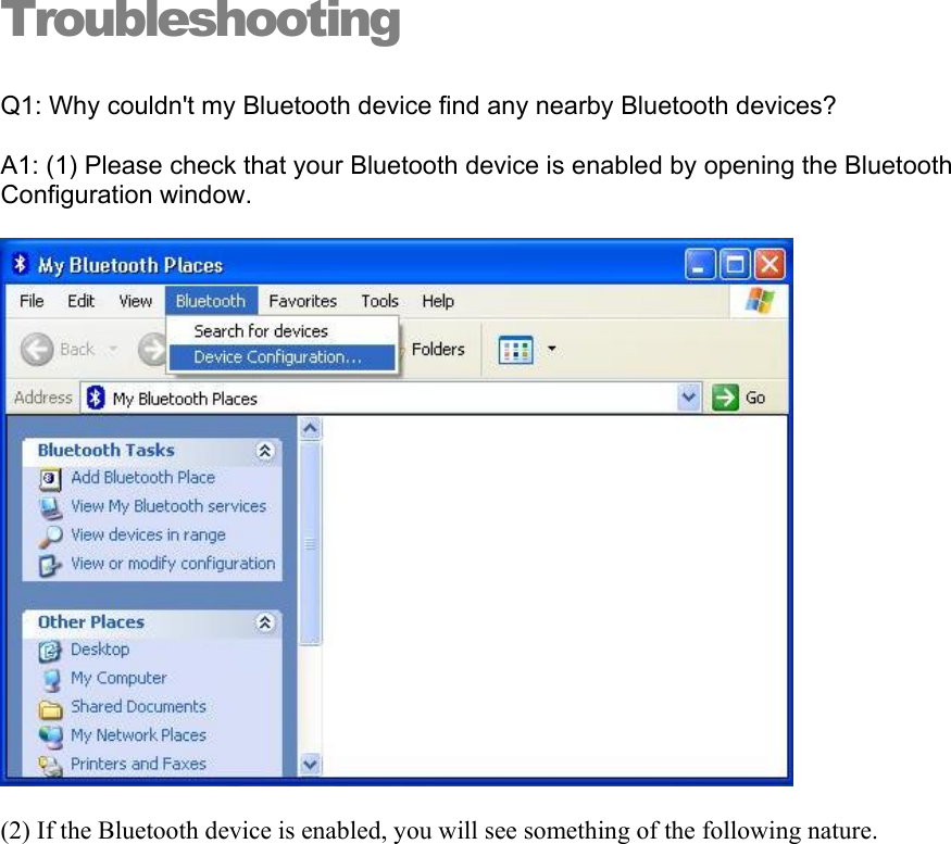 Troubleshooting Q1: Why couldn&apos;t my Bluetooth device find any nearby Bluetooth devices? A1: (1) Please check that your Bluetooth device is enabled by opening the Bluetooth Configuration window.  (2) If the Bluetooth device is enabled, you will see something of the following nature. 
