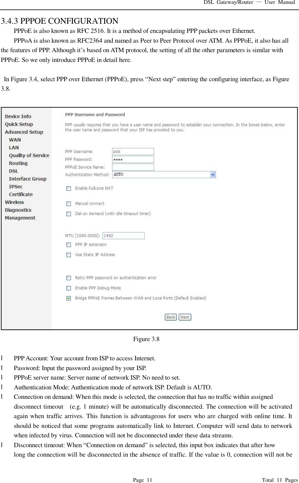 DSL Gateway/Router  — User Manual  Page 11                                       Total 11 Pages 3.4.3 PPPOE CONFIGURATION PPPoE is also known as RFC 2516. It is a method of encapsulating PPP packets over Ethernet. PPPoA is also known as RFC2364 and named as Peer to Peer Protocol over ATM. As PPPoE, it also has all the features of PPP. Although it’s based on ATM protocol, the setting of all the other parameters is similar with PPPoE. So we only introduce PPPoE in detail here.   In Figure 3.4, select PPP over Ethernet (PPPoE), press “Next step” entering the configuring interface, as Figure 3.8.   Figure 3.8  l  PPP Account: Your account from ISP to access Internet. l  Password: Input the password assigned by your ISP. l  PPPoE server name: Server name of network ISP. No need to set. l  Authentication Mode: Authentication mode of network ISP. Default is AUTO. l  Connection on demand: When this mode is selected, the connection that has no traffic within assigned disconnect timeout  (e.g. 1 minute) will be automatically disconnected. The connection will be activated again when traffic arrives. This function is advantageous for users who are charged with online time. It should be noticed that some programs automatically link to Internet. Computer will send data to network when infected by virus. Connection will not be disconnected under these data streams. l  Disconnect timeout: When “Connection on demand” is selected, this input box indicates that after how  long the connection will be disconnected in the absence of traffic. If the value is 0, connection will not be 