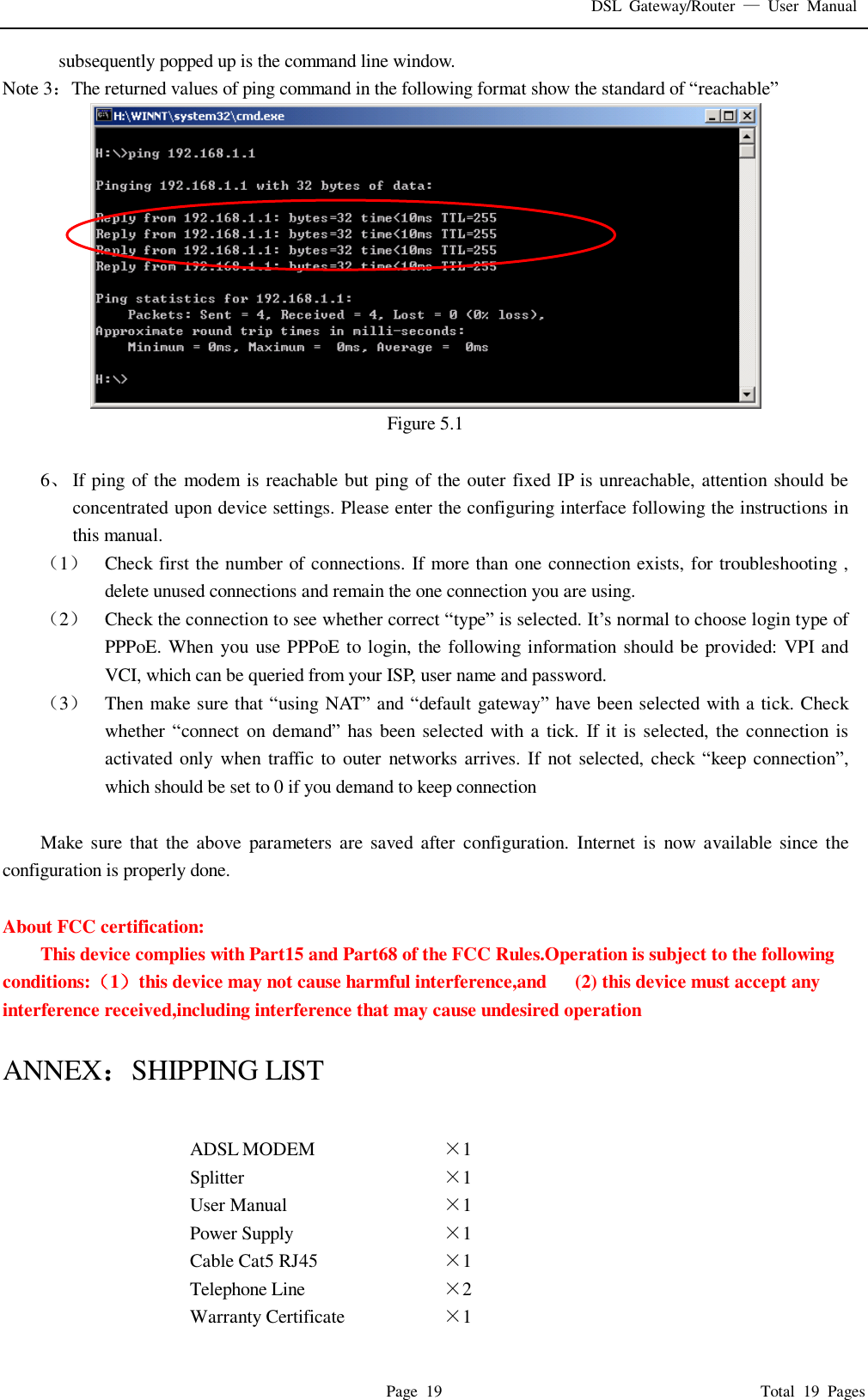 DSL Gateway/Router  — User Manual  Page 19                                       Total 19 Pages subsequently popped up is the command line window. Note 3：The returned values of ping command in the following format show the standard of “reachable”  Figure 5.1  6、 If ping of the modem is reachable but ping of the outer fixed IP is unreachable, attention should be concentrated upon device settings. Please enter the configuring interface following the instructions in this manual. （1） Check first the number of connections. If more than one connection exists, for troubleshooting , delete unused connections and remain the one connection you are using. （2） Check the connection to see whether correct “type” is selected. It’s normal to choose login type of PPPoE. When you use PPPoE to login, the following information should be provided: VPI and VCI, which can be queried from your ISP, user name and password. （3） Then make sure that “using NAT” and “default gateway” have been selected with a tick. Check whether “connect on demand” has been selected with a tick. If it is selected, the connection is activated only when traffic to outer networks arrives. If not selected, check  “keep connection”, which should be set to 0 if you demand to keep connection  Make sure that the above parameters are saved after configuration. Internet is now available since the configuration is properly done.  About FCC certification:  This device complies with Part15 and Part68 of the FCC Rules.Operation is subject to the following conditions:（1）this device may not cause harmful interference,and   (2) this device must accept any interference received,including interference that may cause undesired operation  ANNEX：SHIPPING LIST  ADSL MODEM  ×1  Splitter  ×1  User Manual  ×1  Power Supply  ×1  Cable Cat5 RJ45  ×1  Telephone Line  ×2  Warranty Certificate  ×1  