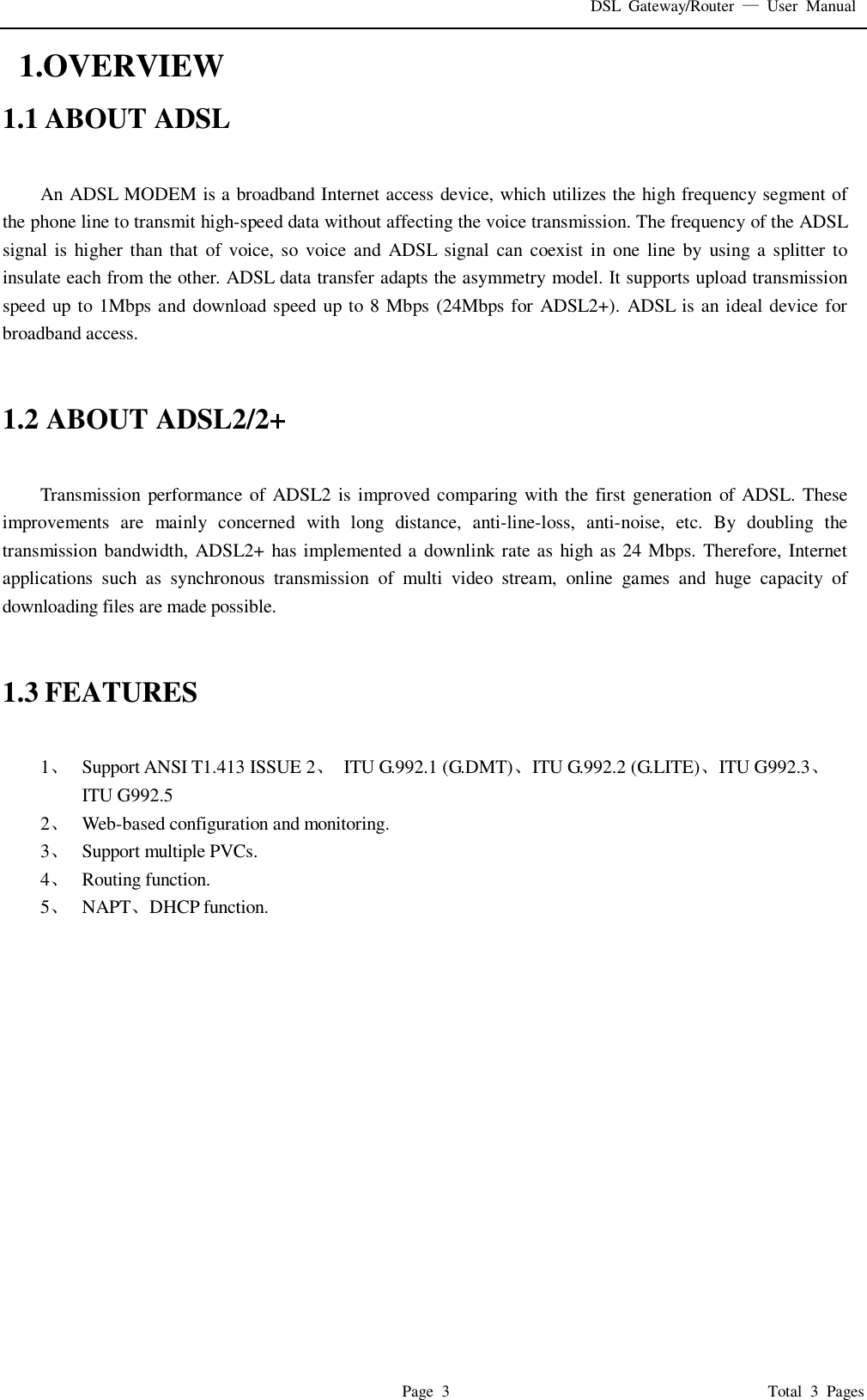 DSL Gateway/Router  — User Manual  Page 3                                       Total 3 Pages  1.OVERVIEW 1.1 ABOUT ADSL  An ADSL MODEM is a broadband Internet access device, which utilizes the high frequency segment of the phone line to transmit high-speed data without affecting the voice transmission. The frequency of the ADSL signal is higher than that of voice, so voice and ADSL signal can coexist in one line by using a splitter to insulate each from the other. ADSL data transfer adapts the asymmetry model. It supports upload transmission speed up to 1Mbps and download speed up to 8 Mbps (24Mbps for ADSL2+). ADSL is an ideal device for broadband access.   1.2 ABOUT ADSL2/2+  Transmission performance of ADSL2 is improved comparing with the first generation of ADSL. These improvements are mainly concerned with long distance, anti-line-loss, anti-noise, etc. By doubling the transmission bandwidth, ADSL2+ has implemented a downlink rate as high as 24 Mbps. Therefore, Internet applications such as synchronous transmission of multi video stream, online games and huge capacity of downloading files are made possible.   1.3 FEATURES  1、  Support ANSI T1.413 ISSUE 2、 ITU G.992.1 (G.DMT)、ITU G.992.2 (G.LITE)、ITU G992.3、  ITU G992.5 2、  Web-based configuration and monitoring. 3、  Support multiple PVCs. 4、  Routing function. 5、  NAPT、DHCP function.               