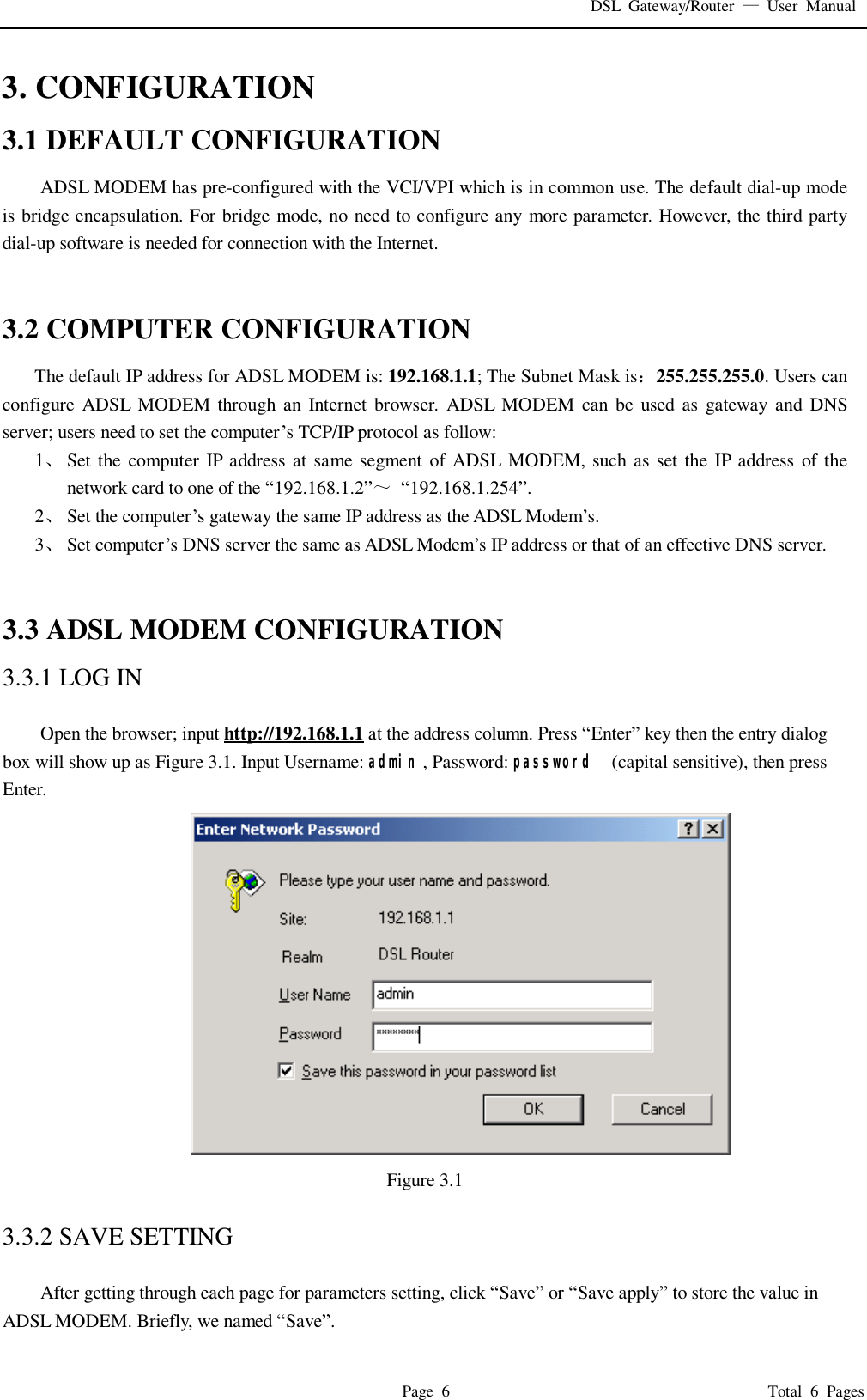 DSL Gateway/Router  — User Manual  Page 6                                       Total 6 Pages 3. CONFIGURATION 3.1 DEFAULT CONFIGURATION ADSL MODEM has pre-configured with the VCI/VPI which is in common use. The default dial-up mode is bridge encapsulation. For bridge mode, no need to configure any more parameter. However, the third party dial-up software is needed for connection with the Internet.   3.2 COMPUTER CONFIGURATION The default IP address for ADSL MODEM is: 192.168.1.1; The Subnet Mask is：255.255.255.0. Users can configure ADSL MODEM through an Internet browser. ADSL MODEM can be used as gateway and DNS server; users need to set the computer’s TCP/IP protocol as follow: 1、 Set the computer IP address at same segment of ADSL MODEM, such as set the IP address of the network card to one of the “192.168.1.2”～ “192.168.1.254”. 2、 Set the computer’s gateway the same IP address as the ADSL Modem’s. 3、 Set computer’s DNS server the same as ADSL Modem’s IP address or that of an effective DNS server.   3.3 ADSL MODEM CONFIGURATION 3.3.1 LOG IN  Open the browser; input http://192.168.1.1 at the address column. Press “Enter” key then the entry dialog box will show up as Figure 3.1. Input Username: admin , Password: password  (capital sensitive), then press Enter.                                     Figure 3.1  3.3.2 SAVE SETTING  After getting through each page for parameters setting, click “Save” or “Save apply” to store the value in ADSL MODEM. Briefly, we named “Save”. 