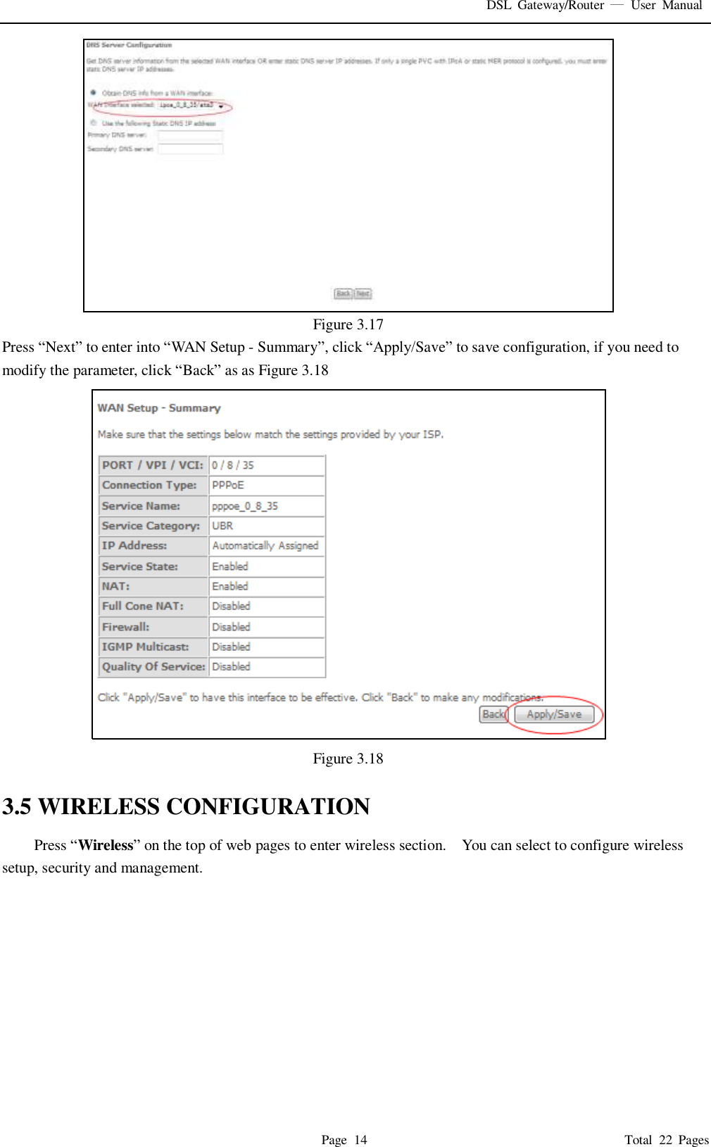 DSL  Gateway/Router    User  Manual   Page  14                                                                              Total  22  Pages  Figure 3.17 Press “Next” to enter into “WAN Setup - Summary”, click “Apply/Save” to save configuration, if you need to modify the parameter, click “Back” as as Figure 3.18  Figure 3.18  3.5 WIRELESS CONFIGURATION Press “Wireless” on the top of web pages to enter wireless section.    You can select to configure wireless setup, security and management.   