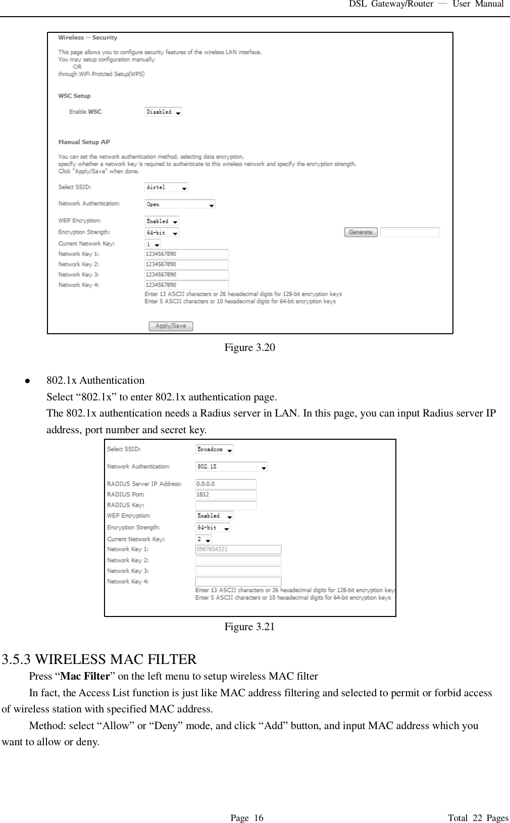 DSL  Gateway/Router    User  Manual   Page  16                                                                              Total  22  Pages  Figure 3.20     802.1x Authentication Select “802.1x” to enter 802.1x authentication page.   The 802.1x authentication needs a Radius server in LAN. In this page, you can input Radius server IP address, port number and secret key.  Figure 3.21  3.5.3 WIRELESS MAC FILTER Press “Mac Filter” on the left menu to setup wireless MAC filter In fact, the Access List function is just like MAC address filtering and selected to permit or forbid access of wireless station with specified MAC address. Method: select “Allow” or “Deny” mode, and click “Add” button, and input MAC address which you want to allow or deny.   