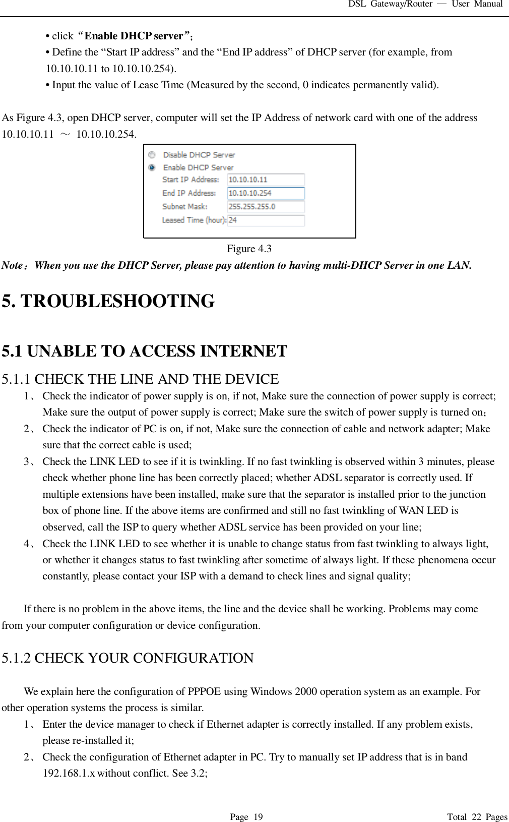 DSL  Gateway/Router    User  Manual   Page  19                                                                              Total  22  Pages • click Enable DHCP server  • Define the “Start IP address” and the “End IP address” of DHCP server (for example, from 10.10.10.11 to 10.10.10.254).   • Input the value of Lease Time (Measured by the second, 0 indicates permanently valid).    As Figure 4.3, open DHCP server, computer will set the IP Address of network card with one of the address   10.10.10.11    10.10.10.254.  Figure 4.3 Note When you use the DHCP Server, please pay attention to having multi-DHCP Server in one LAN.    5. TROUBLESHOOTING  5.1 UNABLE TO ACCESS INTERNET 5.1.1 CHECK THE LINE AND THE DEVICE 1 Check the indicator of power supply is on, if not, Make sure the connection of power supply is correct; Make sure the output of power supply is correct; Make sure the switch of power supply is turned on  2 Check the indicator of PC is on, if not, Make sure the connection of cable and network adapter; Make sure that the correct cable is used; 3 Check the LINK LED to see if it is twinkling. If no fast twinkling is observed within 3 minutes, please check whether phone line has been correctly placed; whether ADSL separator is correctly used. If multiple extensions have been installed, make sure that the separator is installed prior to the junction box of phone line. If the above items are confirmed and still no fast twinkling of WAN LED is observed, call the ISP to query whether ADSL service has been provided on your line; 4 Check the LINK LED to see whether it is unable to change status from fast twinkling to always light, or whether it changes status to fast twinkling after sometime of always light. If these phenomena occur constantly, please contact your ISP with a demand to check lines and signal quality;  If there is no problem in the above items, the line and the device shall be working. Problems may come from your computer configuration or device configuration.  5.1.2 CHECK YOUR CONFIGURATION  We explain here the configuration of PPPOE using Windows 2000 operation system as an example. For other operation systems the process is similar. 1 Enter the device manager to check if Ethernet adapter is correctly installed. If any problem exists, please re-installed it; 2 Check the configuration of Ethernet adapter in PC. Try to manually set IP address that is in band 192.168.1.x without conflict. See 3.2; 