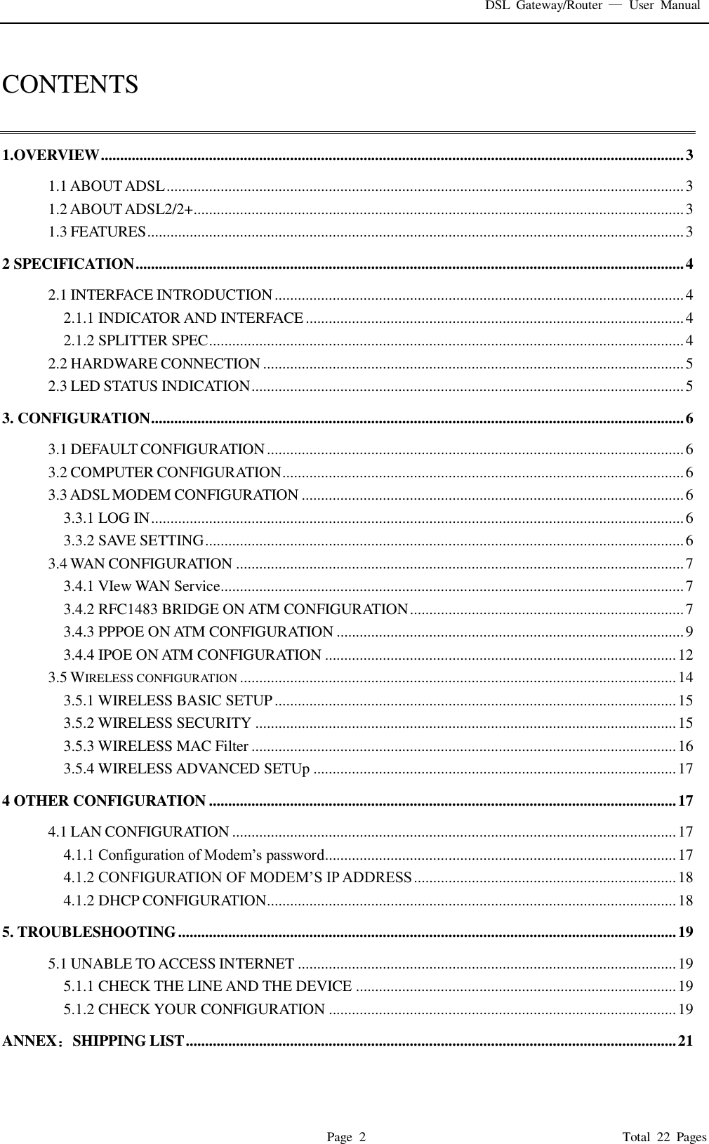 DSL  Gateway/Router    User  Manual   Page  2                                                                              Total  22  Pages  CONTENTS  1.OVERVIEW ....................................................................................................................................................... 3 1.1 ABOUT ADSL ...................................................................................................................................... 3 1.2 ABOUT ADSL2/2+ ............................................................................................................................... 3 1.3 FEATURES ........................................................................................................................................... 3 2 SPECIFICATION .............................................................................................................................................. 4 2.1 INTERFACE INTRODUCTION .......................................................................................................... 4 2.1.1 INDICATOR AND INTERFACE .................................................................................................. 4 2.1.2 SPLITTER SPEC ........................................................................................................................... 4 2.2 HARDWARE CONNECTION ............................................................................................................. 5 2.3 LED STATUS INDICATION ................................................................................................................ 5 3. CONFIGURATION .......................................................................................................................................... 6 3.1 DEFAULT CONFIGURATION ............................................................................................................ 6 3.2 COMPUTER CONFIGURATION ........................................................................................................ 6 3.3 ADSL MODEM CONFIGURATION ................................................................................................... 6 3.3.1 LOG IN .......................................................................................................................................... 6 3.3.2 SAVE SETTING ............................................................................................................................ 6 3.4 WAN CONFIGURATION .................................................................................................................... 7 3.4.1 VIew WAN Service........................................................................................................................ 7 3.4.2 RFC1483 BRIDGE ON ATM CONFIGURATION ....................................................................... 7 3.4.3 PPPOE ON ATM CONFIGURATION .......................................................................................... 9 3.4.4 IPOE ON ATM CONFIGURATION ........................................................................................... 12 3.5 WIRELESS CONFIGURATION ................................................................................................................. 14 3.5.1 WIRELESS BASIC SETUP ........................................................................................................ 15 3.5.2 WIRELESS SECURITY ............................................................................................................. 15 3.5.3 WIRELESS MAC Filter .............................................................................................................. 16 3.5.4 WIRELESS ADVANCED SETUp .............................................................................................. 17 4 OTHER CONFIGURATION ......................................................................................................................... 17 4.1 LAN CONFIGURATION ................................................................................................................... 17 4.1.1 Configuration of Modem’s password........................................................................................... 17 4.1.2 CONFIGURATION OF MODEM’S IP ADDRESS .................................................................... 18 4.1.2 DHCP CONFIGURATION.......................................................................................................... 18 5. TROUBLESHOOTING ................................................................................................................................. 19 5.1 UNABLE TO ACCESS INTERNET .................................................................................................. 19 5.1.1 CHECK THE LINE AND THE DEVICE ................................................................................... 19 5.1.2 CHECK YOUR CONFIGURATION .......................................................................................... 19 ANNEX SHIPPING LIST ............................................................................................................................... 21 