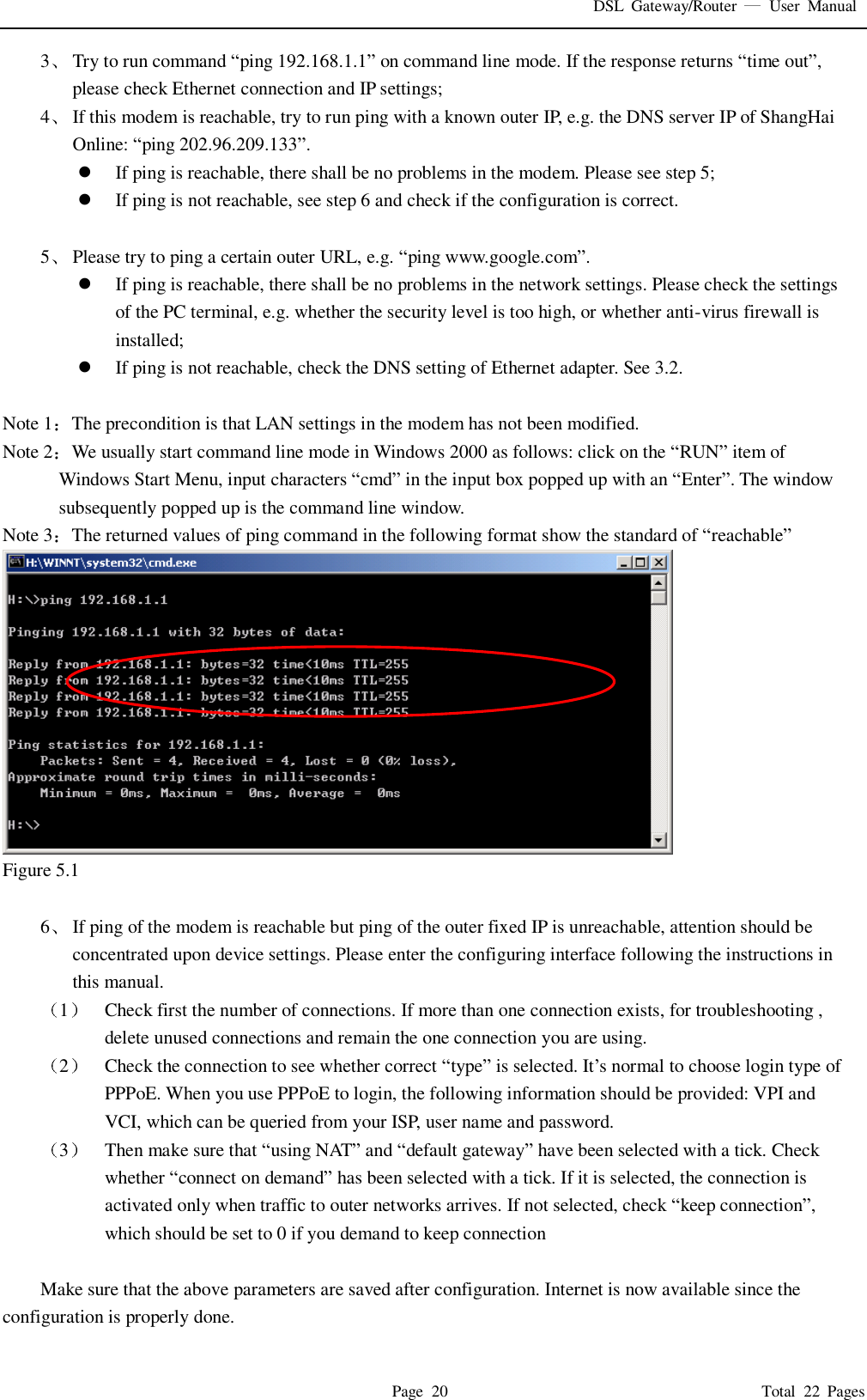 DSL  Gateway/Router    User  Manual   Page  20                                                                              Total  22  Pages 3 Try to run command “ping 192.168.1.1” on command line mode. If the response returns “time out”, please check Ethernet connection and IP settings; 4 If this modem is reachable, try to run ping with a known outer IP, e.g. the DNS server IP of ShangHai Online: “ping 202.96.209.133”.  If ping is reachable, there shall be no problems in the modem. Please see step 5;  If ping is not reachable, see step 6 and check if the configuration is correct.  5 Please try to ping a certain outer URL, e.g. “ping www.google.com”.  If ping is reachable, there shall be no problems in the network settings. Please check the settings of the PC terminal, e.g. whether the security level is too high, or whether anti-virus firewall is installed;  If ping is not reachable, check the DNS setting of Ethernet adapter. See 3.2.  Note 1 The precondition is that LAN settings in the modem has not been modified. Note 2 We usually start command line mode in Windows 2000 as follows: click on the “RUN” item of Windows Start Menu, input characters “cmd” in the input box popped up with an “Enter”. The window subsequently popped up is the command line window. Note 3 The returned values of ping command in the following format show the standard of “reachable”  Figure 5.1  6 If ping of the modem is reachable but ping of the outer fixed IP is unreachable, attention should be concentrated upon device settings. Please enter the configuring interface following the instructions in this manual. 1 Check first the number of connections. If more than one connection exists, for troubleshooting , delete unused connections and remain the one connection you are using. 2 Check the connection to see whether correct “type” is selected. It’s normal to choose login type of PPPoE. When you use PPPoE to login, the following information should be provided: VPI and VCI, which can be queried from your ISP, user name and password. 3 Then make sure that “using NAT” and “default gateway” have been selected with a tick. Check whether “connect on demand” has been selected with a tick. If it is selected, the connection is activated only when traffic to outer networks arrives. If not selected, check “keep connection”, which should be set to 0 if you demand to keep connection  Make sure that the above parameters are saved after configuration. Internet is now available since the configuration is properly done. 