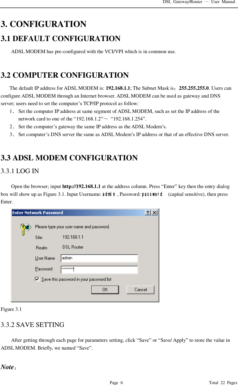 DSL  Gateway/Router    User  Manual   Page  6                                                                              Total  22  Pages 3. CONFIGURATION 3.1 DEFAULT CONFIGURATION ADSL MODEM has pre-configured with the VCI/VPI which is in common use.     3.2 COMPUTER CONFIGURATION The default IP address for ADSL MODEM is: 192.168.1.1; The Subnet Mask is 255.255.255.0. Users can configure ADSL MODEM through an Internet browser. ADSL MODEM can be used as gateway and DNS server; users need to set the computer’s TCP/IP protocol as follow: 1 Set the computer IP address at same segment of ADSL MODEM, such as set the IP address of the network card to one of the “192.168.1.2” “192.168.1.254”. 2 Set the computer’s gateway the same IP address as the ADSL Modem’s. 3 Set computer’s DNS server the same as ADSL Modem’s IP address or that of an effective DNS server.   3.3 ADSL MODEM CONFIGURATION 3.3.1 LOG IN  Open the browser; input http://192.168.1.1 at the address column. Press “Enter” key then the entry dialog box will show up as Figure 3.1. Input Username: admin , Password: password   (capital sensitive), then press Enter.  Figure 3.1  3.3.2 SAVE SETTING  After getting through each page for parameters setting, click “Save” or “Save/ Apply” to store the value in ADSL MODEM. Briefly, we named “Save”.  Note  