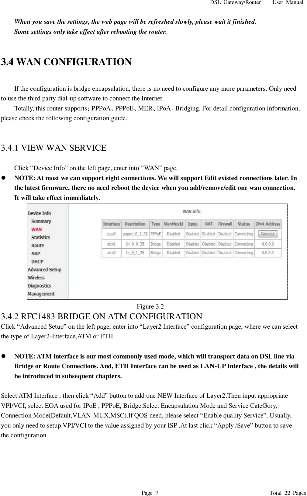 DSL  Gateway/Router    User  Manual   Page  7                                                                              Total  22  Pages When you save the settings, the web page will be refreshed slowly, please wait it finished. Some settings only take effect after rebooting the router.   3.4 WAN CONFIGURATION  If the configuration is bridge encapsulation, there is no need to configure any more parameters. Only need to use the third party dial-up software to connect the Internet.   Totally, this router supports PPPoA PPPoE MER IPoA Bridging. For detail configuration information, please check the following configuration guide.   3.4.1 VIEW WAN SERVICE    Click “Device Info” on the left page, enter into “WAN” page.  NOTE: At most we can support eight connections. We will support Edit existed connections later. In the latest firmware, there no need reboot the device when you add/remove/edit one wan connection. It will take effect immediately.  Figure 3.2 3.4.2 RFC1483 BRIDGE ON ATM CONFIGURATION   Click “Advanced Setup” on the left page, enter into “Layer2 Interface” configuration page, where we can select the type of Layer2-Interface,ATM or ETH.   NOTE: ATM interface is our most commonly used mode, which will transport data on DSL line via Bridge or Route Connections. And, ETH Interface can be used as LAN-UP Interface , the details will be introduced in subsequent chapters.  Select ATM Interface , then click “Add” button to add one NEW Interface of Layer2.Then input appropriate VPI/VCI, select EOA used for IPoE , PPPoE, Bridge.Select Encapsulation Mode and Service CateGory, Connection Mode(Default,VLAN-MUX,MSC).If QOS need, please select “Enable quality Service”. Usually, you only need to setup VPI/VCI to the value assigned by your ISP .At last click “Apply /Save” button to save the configuration. 