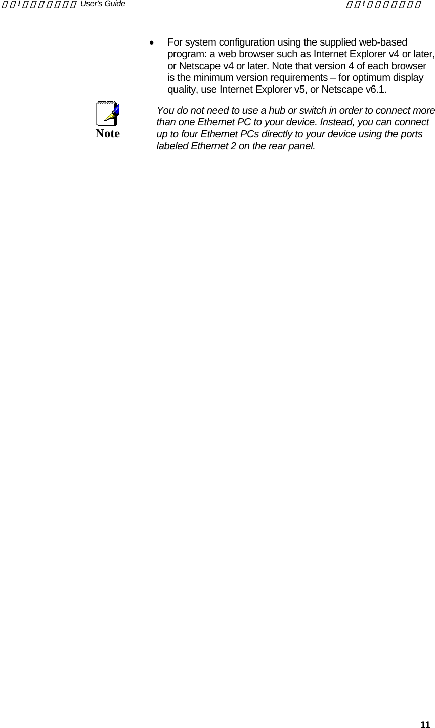 錯誤! 尚未定義樣式。 User’s Guide  錯誤! 尚未定義樣式。   11 •  For system configuration using the supplied web-based program: a web browser such as Internet Explorer v4 or later, or Netscape v4 or later. Note that version 4 of each browser is the minimum version requirements – for optimum display quality, use Internet Explorer v5, or Netscape v6.1.  Note  You do not need to use a hub or switch in order to connect more than one Ethernet PC to your device. Instead, you can connect up to four Ethernet PCs directly to your device using the ports labeled Ethernet 2 on the rear panel.  