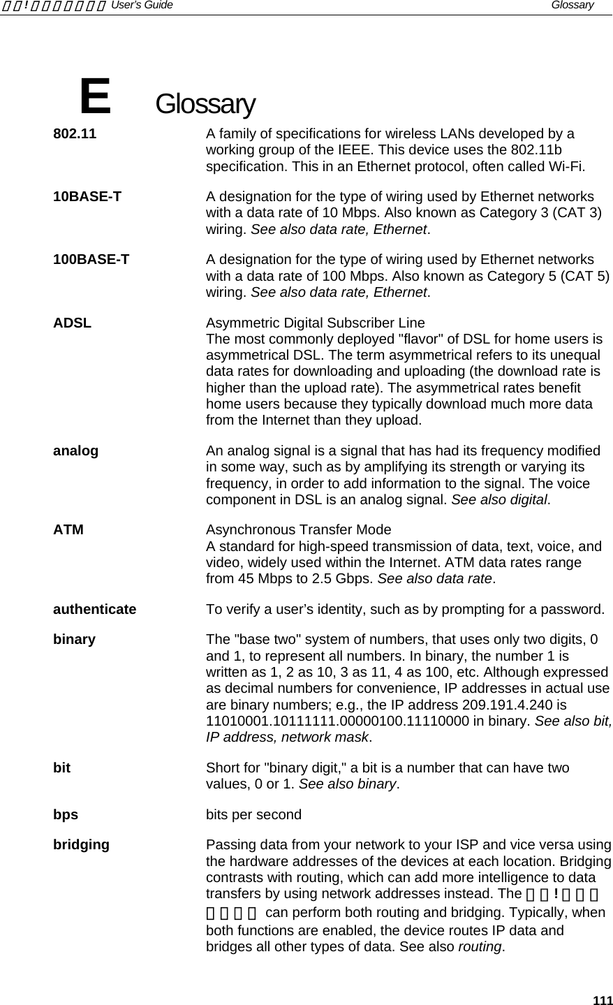 錯誤! 尚未定義樣式。 User’s Guide   Glossary    111 E  Glossary 802.11   A family of specifications for wireless LANs developed by a working group of the IEEE. This device uses the 802.11b specification. This in an Ethernet protocol, often called Wi-Fi. 10BASE-T  A designation for the type of wiring used by Ethernet networks with a data rate of 10 Mbps. Also known as Category 3 (CAT 3) wiring. See also data rate, Ethernet. 100BASE-T  A designation for the type of wiring used by Ethernet networks with a data rate of 100 Mbps. Also known as Category 5 (CAT 5) wiring. See also data rate, Ethernet. ADSL Asymmetric Digital Subscriber Line The most commonly deployed &quot;flavor&quot; of DSL for home users is asymmetrical DSL. The term asymmetrical refers to its unequal data rates for downloading and uploading (the download rate is higher than the upload rate). The asymmetrical rates benefit home users because they typically download much more data from the Internet than they upload. analog  An analog signal is a signal that has had its frequency modified in some way, such as by amplifying its strength or varying its frequency, in order to add information to the signal. The voice component in DSL is an analog signal. See also digital. ATM Asynchronous Transfer Mode A standard for high-speed transmission of data, text, voice, and video, widely used within the Internet. ATM data rates range from 45 Mbps to 2.5 Gbps. See also data rate. authenticate  To verify a user’s identity, such as by prompting for a password. binary  The &quot;base two&quot; system of numbers, that uses only two digits, 0 and 1, to represent all numbers. In binary, the number 1 is written as 1, 2 as 10, 3 as 11, 4 as 100, etc. Although expressed as decimal numbers for convenience, IP addresses in actual use are binary numbers; e.g., the IP address 209.191.4.240 is 11010001.10111111.00000100.11110000 in binary. See also bit, IP address, network mask. bit  Short for &quot;binary digit,&quot; a bit is a number that can have two values, 0 or 1. See also binary. bps  bits per second bridging  Passing data from your network to your ISP and vice versa using the hardware addresses of the devices at each location. Bridging contrasts with routing, which can add more intelligence to data transfers by using network addresses instead. The 錯誤! 尚未定義樣式。 can perform both routing and bridging. Typically, when both functions are enabled, the device routes IP data and bridges all other types of data. See also routing. 