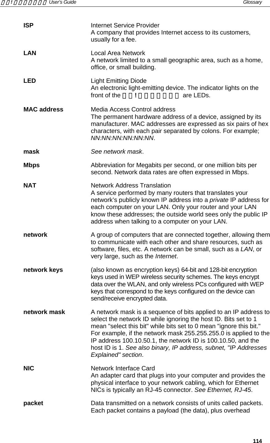 錯誤! 尚未定義樣式。 User’s Guide   Glossary   114 ISP Internet Service Provider A company that provides Internet access to its customers, usually for a fee. LAN  Local Area Network A network limited to a small geographic area, such as a home, office, or small building. LED Light Emitting Diode An electronic light-emitting device. The indicator lights on the front of the 錯誤! 尚未定義樣式。 are LEDs. MAC address  Media Access Control address The permanent hardware address of a device, assigned by its manufacturer. MAC addresses are expressed as six pairs of hex characters, with each pair separated by colons. For example; NN:NN:NN:NN:NN:NN. mask See network mask. Mbps  Abbreviation for Megabits per second, or one million bits per second. Network data rates are often expressed in Mbps. NAT Network Address Translation A service performed by many routers that translates your network’s publicly known IP address into a private IP address for each computer on your LAN. Only your router and your LAN know these addresses; the outside world sees only the public IP address when talking to a computer on your LAN. network  A group of computers that are connected together, allowing them to communicate with each other and share resources, such as software, files, etc. A network can be small, such as a LAN, or very large, such as the Internet. network keys  (also known as encryption keys) 64-bit and 128-bit encryption keys used in WEP wireless security schemes. The keys encrypt data over the WLAN, and only wireless PCs configured with WEP keys that correspond to the keys configured on the device can send/receive encrypted data. network mask  A network mask is a sequence of bits applied to an IP address to select the network ID while ignoring the host ID. Bits set to 1 mean &quot;select this bit&quot; while bits set to 0 mean &quot;ignore this bit.&quot; For example, if the network mask 255.255.255.0 is applied to the IP address 100.10.50.1, the network ID is 100.10.50, and the host ID is 1. See also binary, IP address, subnet, &quot;IP Addresses Explained&quot; section. NIC Network Interface Card An adapter card that plugs into your computer and provides the physical interface to your network cabling, which for Ethernet NICs is typically an RJ-45 connector. See Ethernet, RJ-45. packet  Data transmitted on a network consists of units called packets. Each packet contains a payload (the data), plus overhead 