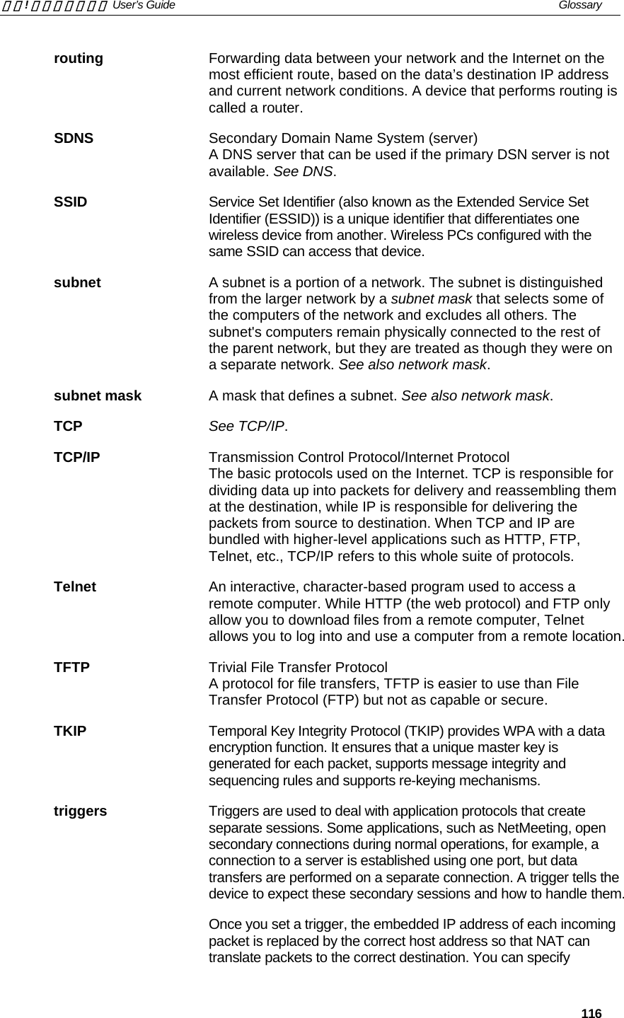 錯誤! 尚未定義樣式。 User’s Guide   Glossary   116 routing  Forwarding data between your network and the Internet on the most efficient route, based on the data’s destination IP address and current network conditions. A device that performs routing is called a router. SDNS  Secondary Domain Name System (server) A DNS server that can be used if the primary DSN server is not available. See DNS. SSID  Service Set Identifier (also known as the Extended Service Set Identifier (ESSID)) is a unique identifier that differentiates one wireless device from another. Wireless PCs configured with the same SSID can access that device. subnet  A subnet is a portion of a network. The subnet is distinguished from the larger network by a subnet mask that selects some of the computers of the network and excludes all others. The subnet&apos;s computers remain physically connected to the rest of the parent network, but they are treated as though they were on a separate network. See also network mask. subnet mask  A mask that defines a subnet. See also network mask. TCP See TCP/IP. TCP/IP Transmission Control Protocol/Internet Protocol The basic protocols used on the Internet. TCP is responsible for dividing data up into packets for delivery and reassembling them at the destination, while IP is responsible for delivering the packets from source to destination. When TCP and IP are bundled with higher-level applications such as HTTP, FTP, Telnet, etc., TCP/IP refers to this whole suite of protocols. Telnet  An interactive, character-based program used to access a remote computer. While HTTP (the web protocol) and FTP only allow you to download files from a remote computer, Telnet allows you to log into and use a computer from a remote location. TFTP  Trivial File Transfer Protocol A protocol for file transfers, TFTP is easier to use than File Transfer Protocol (FTP) but not as capable or secure. TKIP  Temporal Key Integrity Protocol (TKIP) provides WPA with a data encryption function. It ensures that a unique master key is generated for each packet, supports message integrity and sequencing rules and supports re-keying mechanisms.  triggers  Triggers are used to deal with application protocols that create separate sessions. Some applications, such as NetMeeting, open secondary connections during normal operations, for example, a connection to a server is established using one port, but data transfers are performed on a separate connection. A trigger tells the device to expect these secondary sessions and how to handle them. Once you set a trigger, the embedded IP address of each incoming packet is replaced by the correct host address so that NAT can translate packets to the correct destination. You can specify 