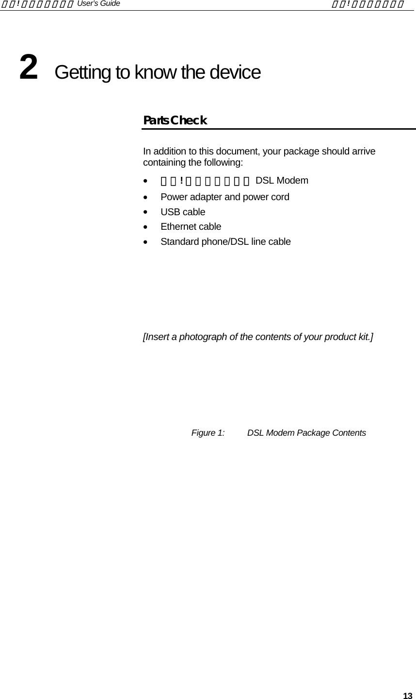 錯誤! 尚未定義樣式。 User’s Guide  錯誤! 尚未定義樣式。   13 2  Getting to know the device Parts Check In addition to this document, your package should arrive containing the following: •  錯誤! 尚未定義樣式。 DSL Modem •  Power adapter and power cord •  USB cable •  Ethernet cable •  Standard phone/DSL line cable    [Insert a photograph of the contents of your product kit.]       Figure 1:   DSL Modem Package Contents 