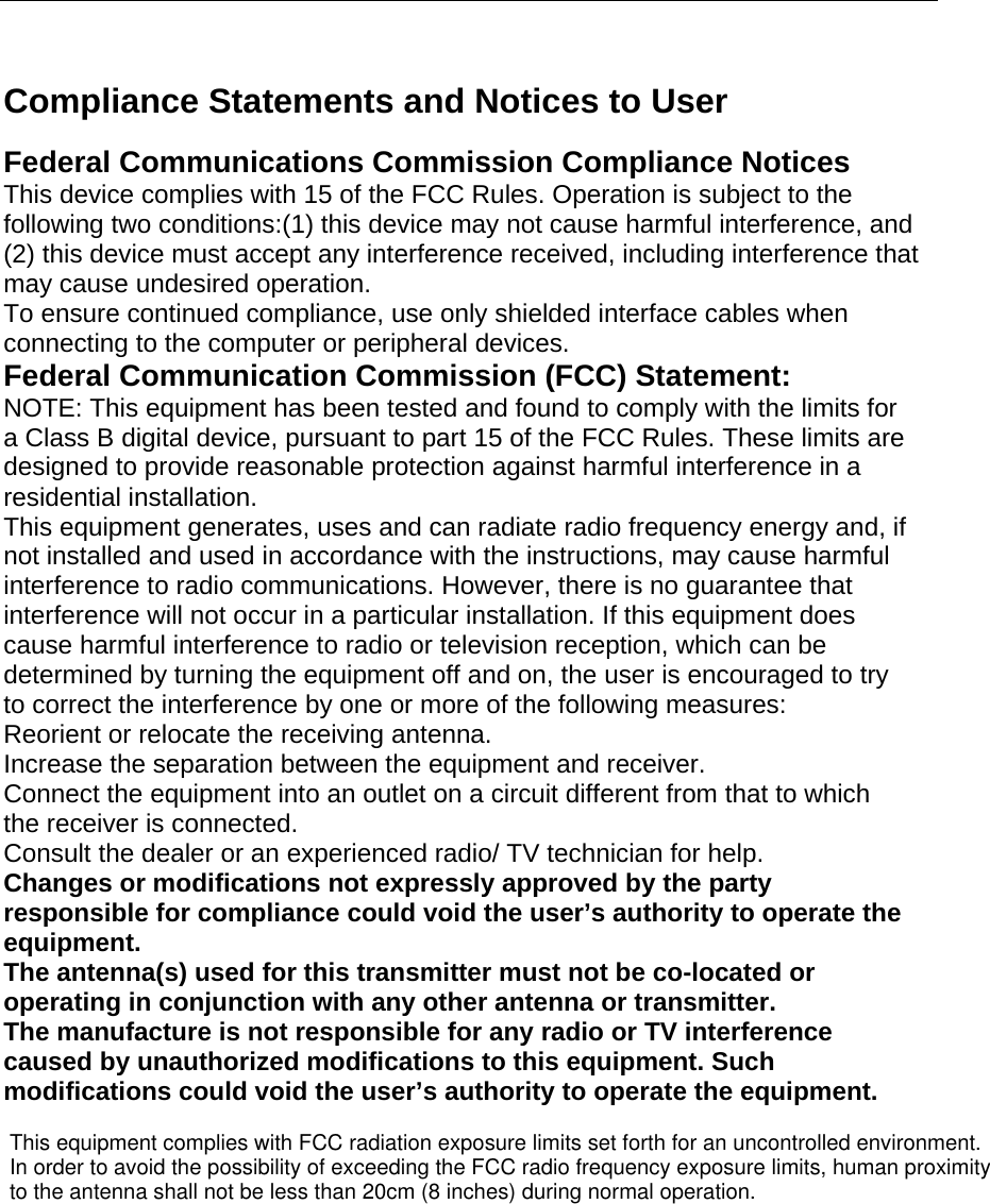      Compliance Statements and Notices to User  Federal Communications Commission Compliance Notices This device complies with 15 of the FCC Rules. Operation is subject to the following two conditions:(1) this device may not cause harmful interference, and (2) this device must accept any interference received, including interference that may cause undesired operation. To ensure continued compliance, use only shielded interface cables when connecting to the computer or peripheral devices. Federal Communication Commission (FCC) Statement: NOTE: This equipment has been tested and found to comply with the limits for a Class B digital device, pursuant to part 15 of the FCC Rules. These limits are designed to provide reasonable protection against harmful interference in a residential installation. This equipment generates, uses and can radiate radio frequency energy and, if not installed and used in accordance with the instructions, may cause harmful interference to radio communications. However, there is no guarantee that interference will not occur in a particular installation. If this equipment does cause harmful interference to radio or television reception, which can be determined by turning the equipment off and on, the user is encouraged to try to correct the interference by one or more of the following measures: Reorient or relocate the receiving antenna. Increase the separation between the equipment and receiver. Connect the equipment into an outlet on a circuit different from that to which the receiver is connected. Consult the dealer or an experienced radio/ TV technician for help. Changes or modifications not expressly approved by the party responsible for compliance could void the user’s authority to operate the equipment. The antenna(s) used for this transmitter must not be co-located or operating in conjunction with any other antenna or transmitter. The manufacture is not responsible for any radio or TV interference caused by unauthorized modifications to this equipment. Such modifications could void the user’s authority to operate the equipment.   This equipment complies with FCC radiation exposure limits set forth for an uncontrolled environment. In order to avoid the possibility of exceeding the FCC radio frequency exposure limits, human proximity to the antenna shall not be less than 20cm (8 inches) during normal operation.           