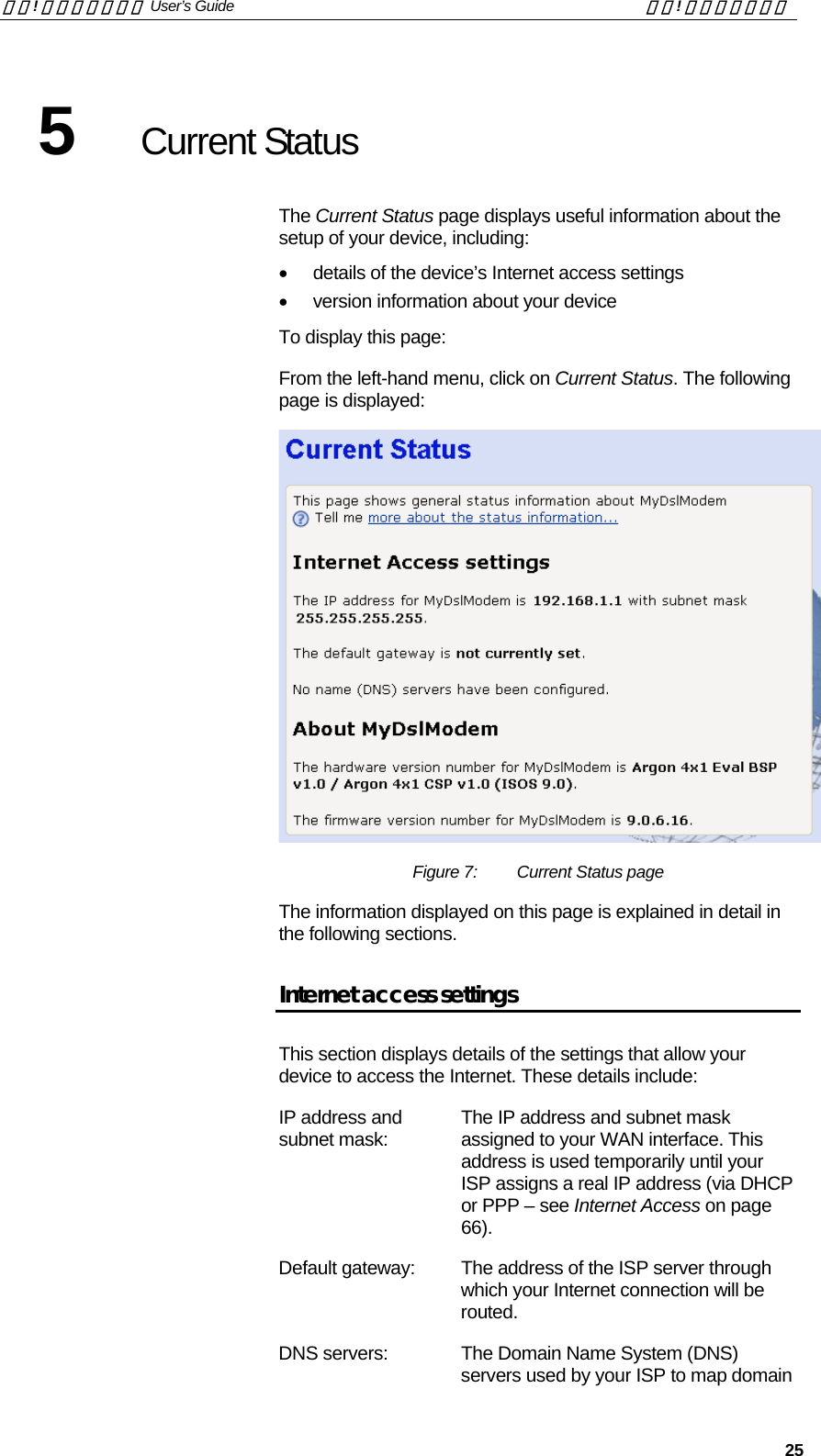 錯誤! 尚未定義樣式。 User’s Guide  錯誤! 尚未定義樣式。   25 5  Current Status The Current Status page displays useful information about the setup of your device, including: •  details of the device’s Internet access settings •  version information about your device To display this page: From the left-hand menu, click on Current Status. The following page is displayed:  Figure 7:  Current Status page The information displayed on this page is explained in detail in the following sections. Internet access settings This section displays details of the settings that allow your device to access the Internet. These details include: IP address and subnet mask:  The IP address and subnet mask assigned to your WAN interface. This address is used temporarily until your ISP assigns a real IP address (via DHCP or PPP – see Internet Access on page 66). Default gateway:  The address of the ISP server through which your Internet connection will be routed.  DNS servers:  The Domain Name System (DNS) servers used by your ISP to map domain 