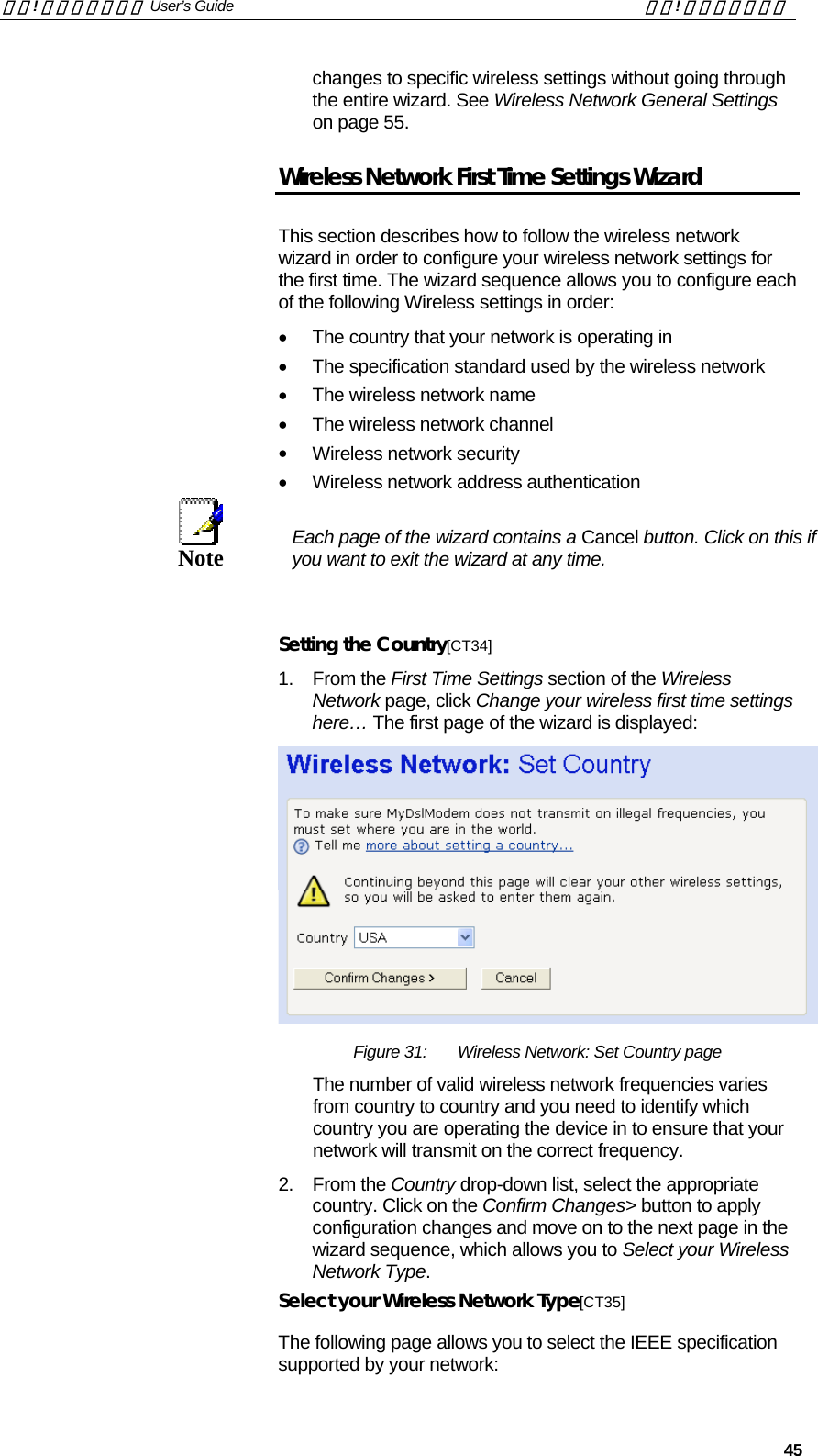 錯誤! 尚未定義樣式。 User’s Guide  錯誤! 尚未定義樣式。   45 changes to specific wireless settings without going through the entire wizard. See Wireless Network General Settings on page 55. Wireless Network First Time Settings Wizard This section describes how to follow the wireless network wizard in order to configure your wireless network settings for the first time. The wizard sequence allows you to configure each of the following Wireless settings in order: •  The country that your network is operating in •  The specification standard used by the wireless network •  The wireless network name •  The wireless network channel •  Wireless network security •  Wireless network address authentication  Note  Each page of the wizard contains a Cancel button. Click on this if you want to exit the wizard at any time.   Setting the Country[CT34] 1. From the First Time Settings section of the Wireless Network page, click Change your wireless first time settings here… The first page of the wizard is displayed:  Figure 31:  Wireless Network: Set Country page The number of valid wireless network frequencies varies from country to country and you need to identify which country you are operating the device in to ensure that your network will transmit on the correct frequency.  2. From the Country drop-down list, select the appropriate country. Click on the Confirm Changes&gt; button to apply configuration changes and move on to the next page in the wizard sequence, which allows you to Select your Wireless Network Type. Select your Wireless Network Type[CT35] The following page allows you to select the IEEE specification supported by your network: 