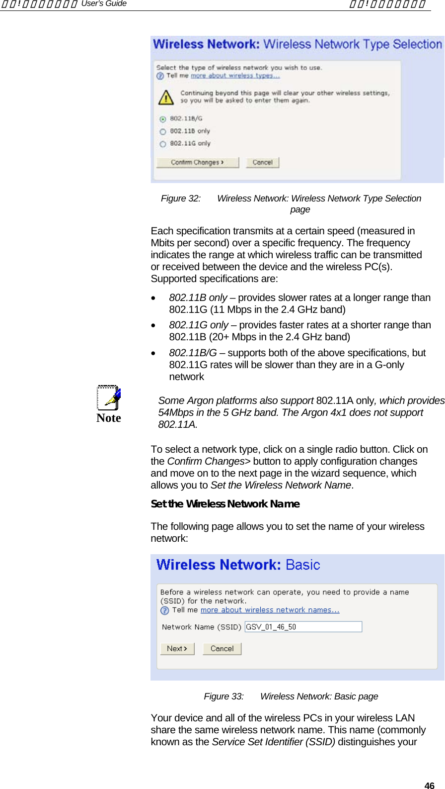 錯誤! 尚未定義樣式。 User’s Guide  錯誤! 尚未定義樣式。   46  Figure 32:  Wireless Network: Wireless Network Type Selection page Each specification transmits at a certain speed (measured in Mbits per second) over a specific frequency. The frequency indicates the range at which wireless traffic can be transmitted or received between the device and the wireless PC(s). Supported specifications are: •  802.11B only – provides slower rates at a longer range than 802.11G (11 Mbps in the 2.4 GHz band) •  802.11G only – provides faster rates at a shorter range than 802.11B (20+ Mbps in the 2.4 GHz band) •  802.11B/G – supports both of the above specifications, but 802.11G rates will be slower than they are in a G-only network  Note  Some Argon platforms also support 802.11A only, which provides 54Mbps in the 5 GHz band. The Argon 4x1 does not support 802.11A. To select a network type, click on a single radio button. Click on the Confirm Changes&gt; button to apply configuration changes and move on to the next page in the wizard sequence, which allows you to Set the Wireless Network Name. Set the Wireless Network Name The following page allows you to set the name of your wireless network:  Figure 33:  Wireless Network: Basic page Your device and all of the wireless PCs in your wireless LAN share the same wireless network name. This name (commonly known as the Service Set Identifier (SSID) distinguishes your 