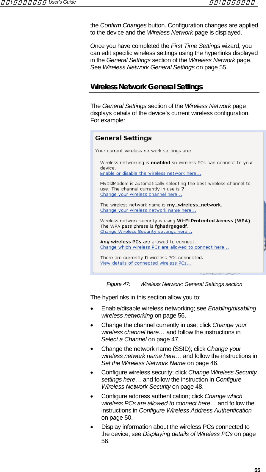 錯誤! 尚未定義樣式。 User’s Guide  錯誤! 尚未定義樣式。   55 the Confirm Changes button. Configuration changes are applied to the device and the Wireless Network page is displayed. Once you have completed the First Time Settings wizard, you can edit specific wireless settings using the hyperlinks displayed in the General Settings section of the Wireless Network page. See Wireless Network General Settings on page 55. Wireless Network General Settings The General Settings section of the Wireless Network page displays details of the device’s current wireless configuration. For example:  Figure 47:  Wireless Network: General Settings section The hyperlinks in this section allow you to: •  Enable/disable wireless networking; see Enabling/disabling wireless networking on page 56. •  Change the channel currently in use; click Change your wireless channel here… and follow the instructions in Select a Channel on page 47. •  Change the network name (SSID); click Change your wireless network name here… and follow the instructions in Set the Wireless Network Name on page 46. •  Configure wireless security; click Change Wireless Security settings here… and follow the instruction in Configure Wireless Network Security on page 48. •  Configure address authentication; click Change which wireless PCs are allowed to connect here… and follow the instructions in Configure Wireless Address Authentication on page 50. •  Display information about the wireless PCs connected to the device; see Displaying details of Wireless PCs on page 56. 