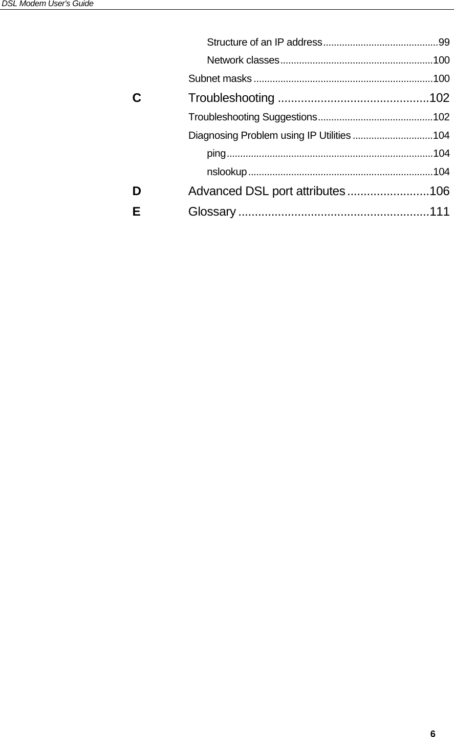 DSL Modem User’s Guide     6 Structure of an IP address...........................................99 Network classes.........................................................100 Subnet masks ...................................................................100 C Troubleshooting ..............................................102 Troubleshooting Suggestions...........................................102 Diagnosing Problem using IP Utilities ..............................104 ping.............................................................................104 nslookup.....................................................................104 D Advanced DSL port attributes.........................106 E Glossary ..........................................................111  
