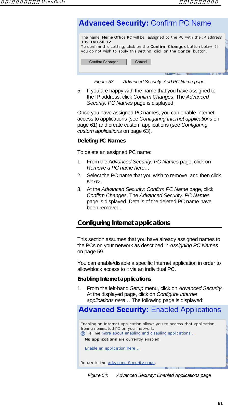 錯誤! 尚未定義樣式。 User’s Guide  錯誤! 尚未定義樣式。   61  Figure 53:  Advanced Security: Add PC Name page 5.  If you are happy with the name that you have assigned to the IP address, click Confirm Changes. The Advanced Security: PC Names page is displayed. Once you have assigned PC names, you can enable Internet access to applications (see Configuring Internet applications on page 61) and create custom applications (see Configuring custom applications on page 63). Deleting PC Names To delete an assigned PC name:  1. From the Advanced Security: PC Names page, click on Remove a PC name here…  2.  Select the PC name that you wish to remove, and then click Next&gt;. 3. At the Advanced Security: Confirm PC Name page, click Confirm Changes. The Advanced Security: PC Names page is displayed. Details of the deleted PC name have been removed. Configuring Internet applications This section assumes that you have already assigned names to the PCs on your network as described in Assigning PC Names on page 59. You can enable/disable a specific Internet application in order to allow/block access to it via an individual PC. Enabling Internet applications 1.  From the left-hand Setup menu, click on Advanced Security. At the displayed page, click on Configure Internet applications here… The following page is displayed:  Figure 54:  Advanced Security: Enabled Applications page 