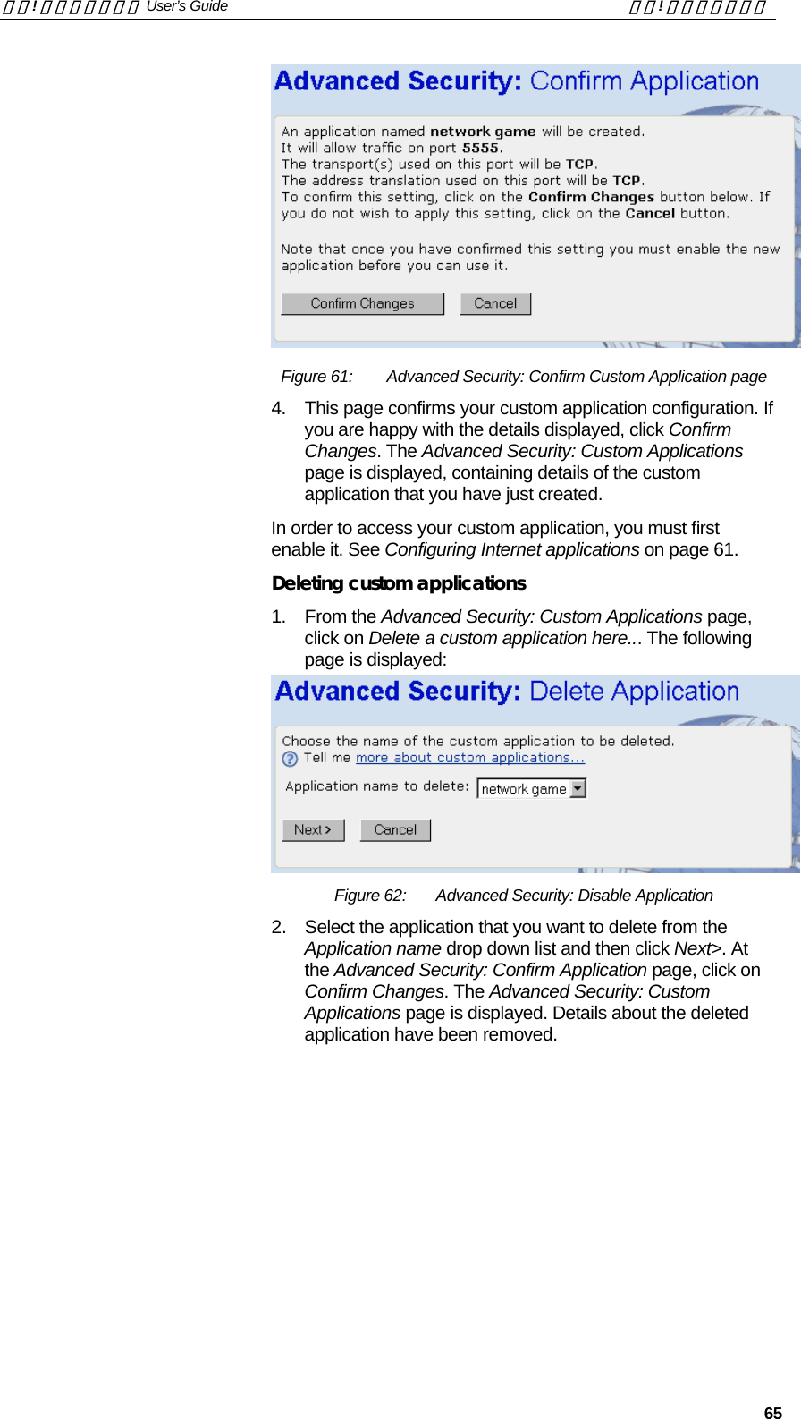 錯誤! 尚未定義樣式。 User’s Guide  錯誤! 尚未定義樣式。   65  Figure 61:   Advanced Security: Confirm Custom Application page 4.  This page confirms your custom application configuration. If you are happy with the details displayed, click Confirm Changes. The Advanced Security: Custom Applications page is displayed, containing details of the custom application that you have just created. In order to access your custom application, you must first enable it. See Configuring Internet applications on page 61. Deleting custom applications 1. From the Advanced Security: Custom Applications page, click on Delete a custom application here... The following page is displayed:  Figure 62:  Advanced Security: Disable Application 2.  Select the application that you want to delete from the Application name drop down list and then click Next&gt;. At the Advanced Security: Confirm Application page, click on Confirm Changes. The Advanced Security: Custom Applications page is displayed. Details about the deleted application have been removed.  