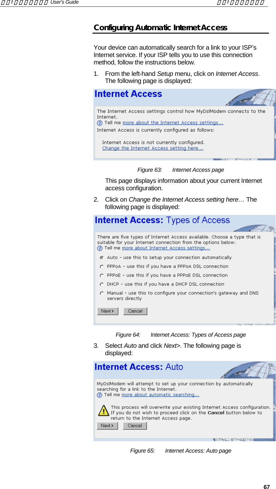 錯誤! 尚未定義樣式。 User’s Guide  錯誤! 尚未定義樣式。   67 Configuring Automatic Internet Access  Your device can automatically search for a link to your ISP’s Internet service. If your ISP tells you to use this connection method, follow the instructions below.  1.  From the left-hand Setup menu, click on Internet Access. The following page is displayed:  Figure 63:  Internet Access page This page displays information about your current Internet access configuration. 2. Click on Change the Internet Access setting here… The following page is displayed:  Figure 64:  Internet Access: Types of Access page 3. Select Auto and click Next&gt;. The following page is displayed:  Figure 65:  Internet Access: Auto page 