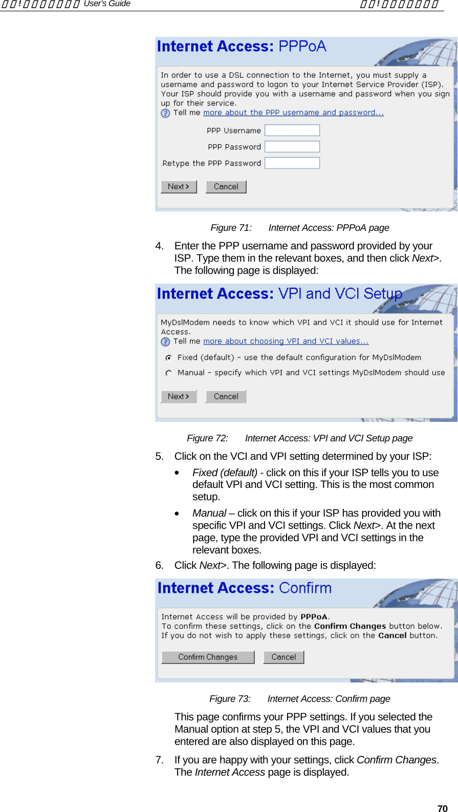 錯誤! 尚未定義樣式。 User’s Guide  錯誤! 尚未定義樣式。   70  Figure 71:  Internet Access: PPPoA page 4.  Enter the PPP username and password provided by your ISP. Type them in the relevant boxes, and then click Next&gt;. The following page is displayed:  Figure 72:  Internet Access: VPI and VCI Setup page 5.  Click on the VCI and VPI setting determined by your ISP: •  Fixed (default) - click on this if your ISP tells you to use default VPI and VCI setting. This is the most common setup. •  Manual – click on this if your ISP has provided you with specific VPI and VCI settings. Click Next&gt;. At the next page, type the provided VPI and VCI settings in the relevant boxes. 6. Click Next&gt;. The following page is displayed:  Figure 73:  Internet Access: Confirm page This page confirms your PPP settings. If you selected the Manual option at step 5, the VPI and VCI values that you entered are also displayed on this page. 7.  If you are happy with your settings, click Confirm Changes. The Internet Access page is displayed. 