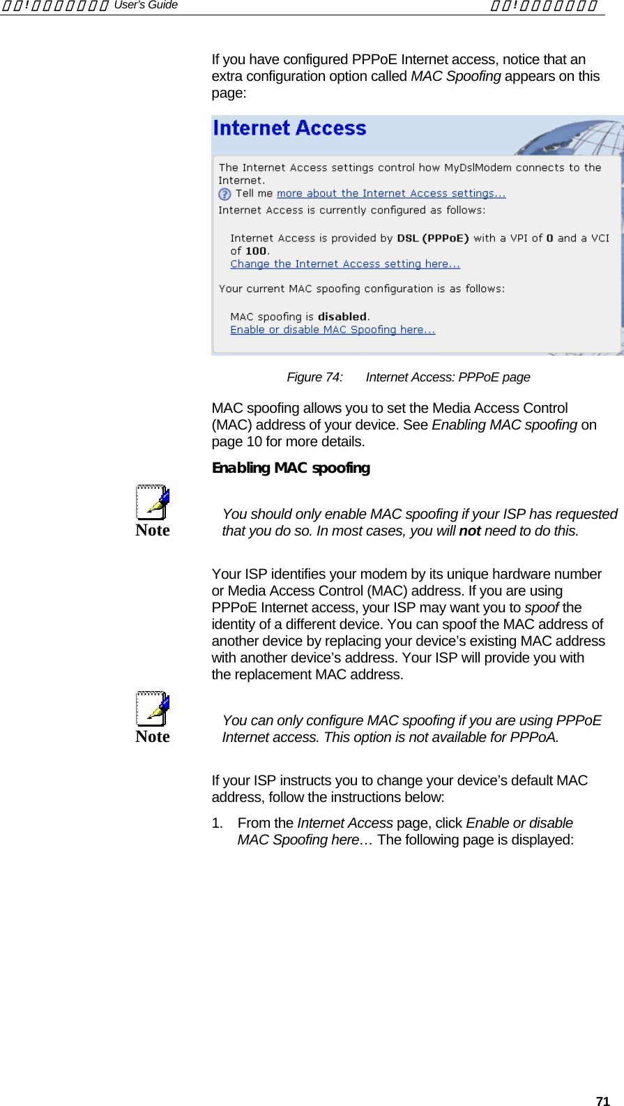 錯誤! 尚未定義樣式。 User’s Guide  錯誤! 尚未定義樣式。   71 If you have configured PPPoE Internet access, notice that an extra configuration option called MAC Spoofing appears on this page:  Figure 74:  Internet Access: PPPoE page MAC spoofing allows you to set the Media Access Control (MAC) address of your device. See Enabling MAC spoofing on page 10 for more details. Enabling MAC spoofing  Note  You should only enable MAC spoofing if your ISP has requested that you do so. In most cases, you will not need to do this. Your ISP identifies your modem by its unique hardware number or Media Access Control (MAC) address. If you are using PPPoE Internet access, your ISP may want you to spoof the identity of a different device. You can spoof the MAC address of another device by replacing your device’s existing MAC address with another device’s address. Your ISP will provide you with the replacement MAC address.   Note  You can only configure MAC spoofing if you are using PPPoE Internet access. This option is not available for PPPoA. If your ISP instructs you to change your device’s default MAC address, follow the instructions below: 1. From the Internet Access page, click Enable or disable MAC Spoofing here… The following page is displayed:  