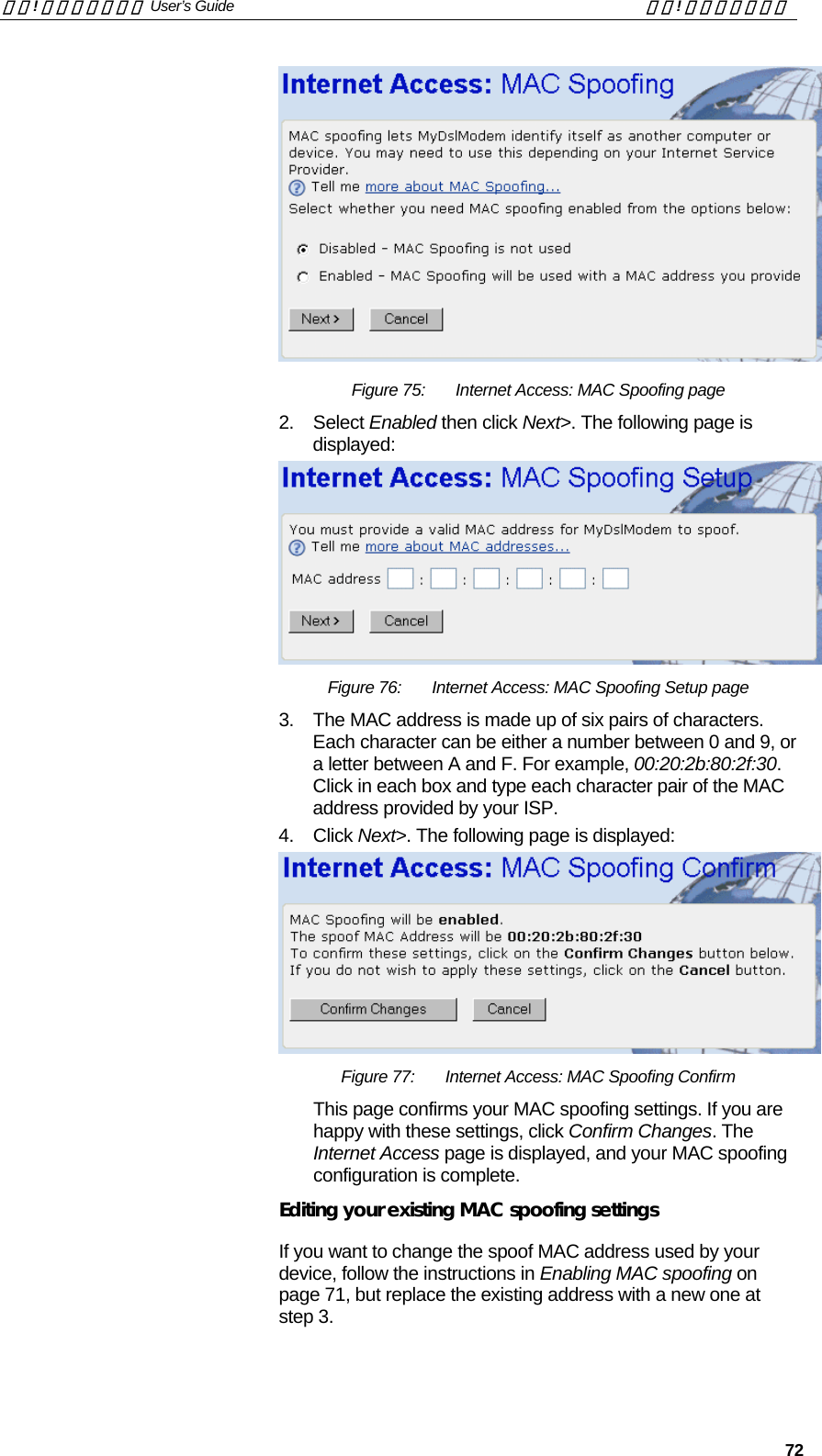錯誤! 尚未定義樣式。 User’s Guide  錯誤! 尚未定義樣式。   72  Figure 75:  Internet Access: MAC Spoofing page 2. Select Enabled then click Next&gt;. The following page is displayed:  Figure 76:  Internet Access: MAC Spoofing Setup page 3.  The MAC address is made up of six pairs of characters. Each character can be either a number between 0 and 9, or a letter between A and F. For example, 00:20:2b:80:2f:30.  Click in each box and type each character pair of the MAC address provided by your ISP.  4. Click Next&gt;. The following page is displayed:  Figure 77:  Internet Access: MAC Spoofing Confirm This page confirms your MAC spoofing settings. If you are happy with these settings, click Confirm Changes. The Internet Access page is displayed, and your MAC spoofing configuration is complete. Editing your existing MAC spoofing settings If you want to change the spoof MAC address used by your device, follow the instructions in Enabling MAC spoofing on page 71, but replace the existing address with a new one at step 3. 