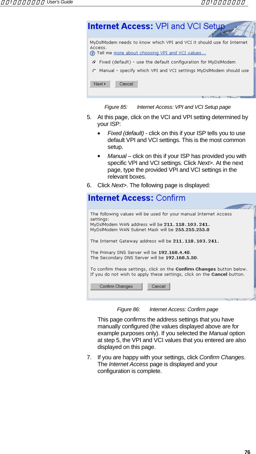 錯誤! 尚未定義樣式。 User’s Guide  錯誤! 尚未定義樣式。   76  Figure 85:  Internet Access: VPI and VCI Setup page 5.  At this page, click on the VCI and VPI setting determined by your ISP: •  Fixed (default) - click on this if your ISP tells you to use default VPI and VCI settings. This is the most common setup. •  Manual – click on this if your ISP has provided you with specific VPI and VCI settings. Click Next&gt;. At the next page, type the provided VPI and VCI settings in the relevant boxes. 6. Click Next&gt;. The following page is displayed:  Figure 86:  Internet Access: Confirm page This page confirms the address settings that you have manually configured (the values displayed above are for example purposes only). If you selected the Manual option at step 5, the VPI and VCI values that you entered are also displayed on this page. 7.  If you are happy with your settings, click Confirm Changes. The Internet Access page is displayed and your configuration is complete.