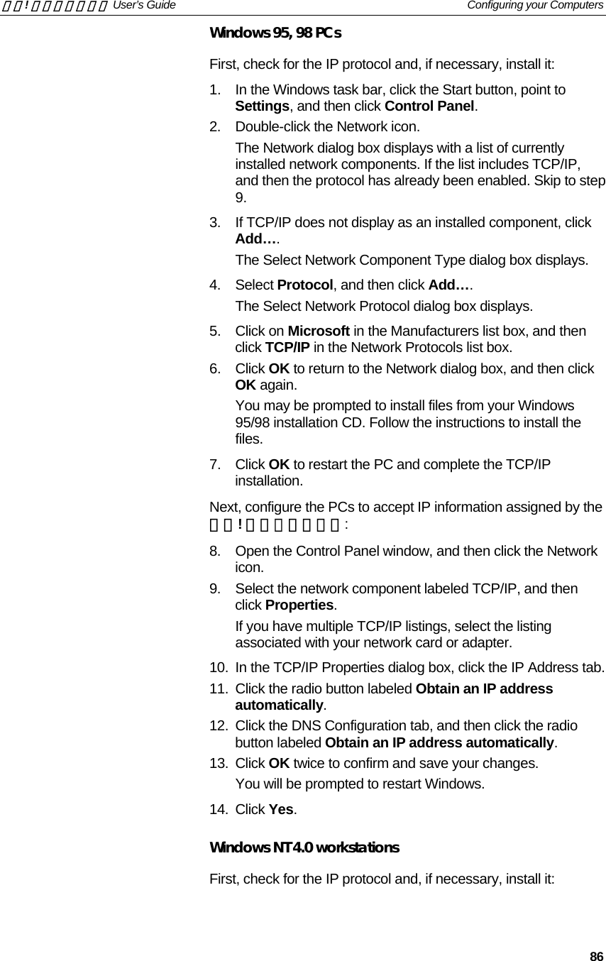 錯誤! 尚未定義樣式。 User’s Guide   Configuring your Computers   86 Windows 95, 98 PCs First, check for the IP protocol and, if necessary, install it: 1.  In the Windows task bar, click the Start button, point to Settings, and then click Control Panel. 2.  Double-click the Network icon. The Network dialog box displays with a list of currently installed network components. If the list includes TCP/IP, and then the protocol has already been enabled. Skip to step 9. 3.  If TCP/IP does not display as an installed component, click Add…. The Select Network Component Type dialog box displays. 4. Select Protocol, and then click Add…. The Select Network Protocol dialog box displays. 5. Click on Microsoft in the Manufacturers list box, and then click TCP/IP in the Network Protocols list box. 6. Click OK to return to the Network dialog box, and then click OK again. You may be prompted to install files from your Windows 95/98 installation CD. Follow the instructions to install the files. 7. Click OK to restart the PC and complete the TCP/IP installation. Next, configure the PCs to accept IP information assigned by the 錯誤! 尚未定義樣式。: 8.  Open the Control Panel window, and then click the Network icon. 9.  Select the network component labeled TCP/IP, and then click Properties.  If you have multiple TCP/IP listings, select the listing associated with your network card or adapter. 10.  In the TCP/IP Properties dialog box, click the IP Address tab. 11.  Click the radio button labeled Obtain an IP address automatically. 12.  Click the DNS Configuration tab, and then click the radio button labeled Obtain an IP address automatically.  13. Click OK twice to confirm and save your changes. You will be prompted to restart Windows.  14. Click Yes.  Windows NT 4.0 workstations First, check for the IP protocol and, if necessary, install it: 