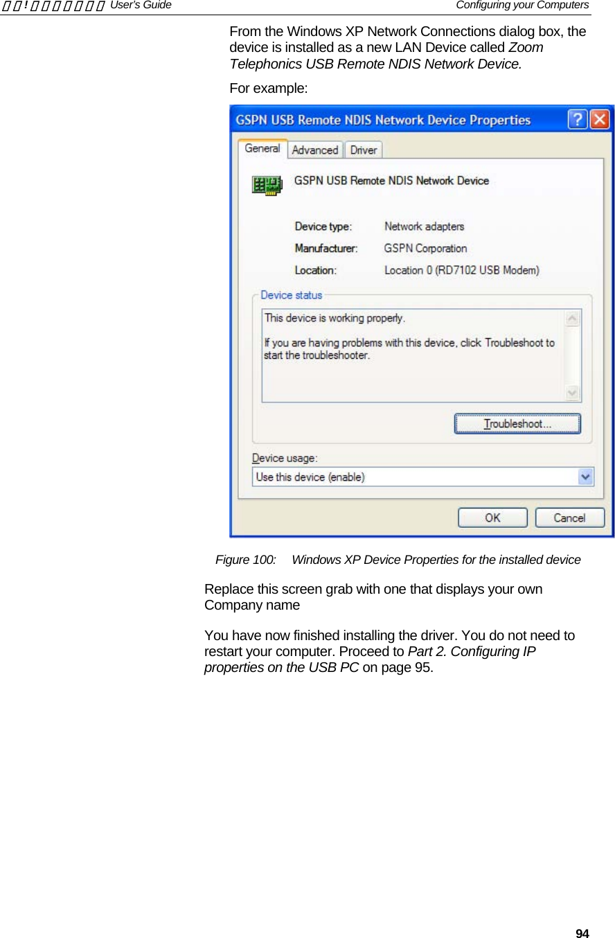 錯誤! 尚未定義樣式。 User’s Guide   Configuring your Computers   94 From the Windows XP Network Connections dialog box, the device is installed as a new LAN Device called Zoom Telephonics USB Remote NDIS Network Device. For example:  Figure 100:  Windows XP Device Properties for the installed device Replace this screen grab with one that displays your own Company name You have now finished installing the driver. You do not need to restart your computer. Proceed to Part 2. Configuring IP properties on the USB PC on page 95. 