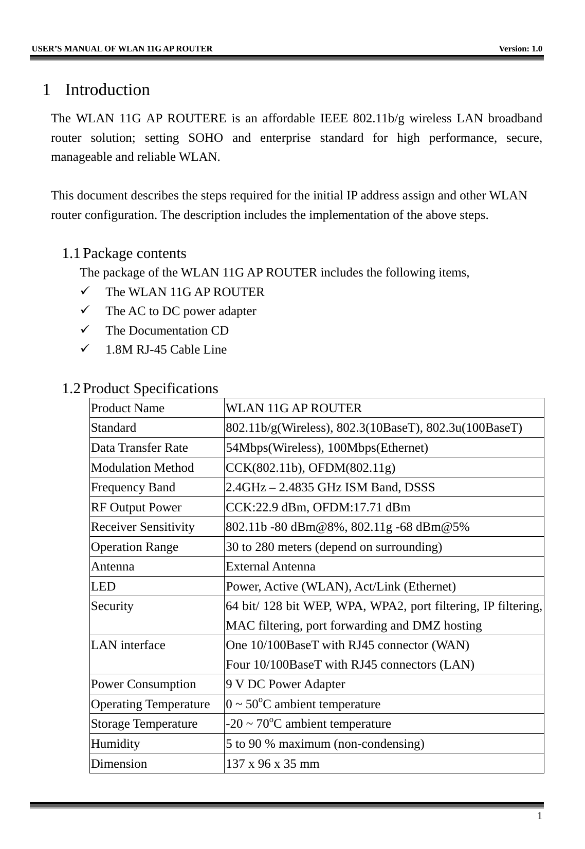   USER’S MANUAL OF WLAN 11G AP ROUTER    Version: 1.0     1 1 Introduction The WLAN 11G AP ROUTERE is an affordable IEEE 802.11b/g wireless LAN broadband router solution; setting SOHO and enterprise standard for high performance, secure, manageable and reliable WLAN.  This document describes the steps required for the initial IP address assign and other WLAN router configuration. The description includes the implementation of the above steps.  1.1 Package contents The package of the WLAN 11G AP ROUTER includes the following items,   The WLAN 11G AP ROUTER   The AC to DC power adapter   The Documentation CD   1.8M RJ-45 Cable Line  1.2 Product Specifications Product Name  WLAN 11G AP ROUTER Standard  802.11b/g(Wireless), 802.3(10BaseT), 802.3u(100BaseT) Data Transfer Rate  54Mbps(Wireless), 100Mbps(Ethernet) Modulation Method  CCK(802.11b), OFDM(802.11g) Frequency Band  2.4GHz – 2.4835 GHz ISM Band, DSSS RF Output Power  CCK:22.9 dBm, OFDM:17.71 dBm Receiver Sensitivity  802.11b -80 dBm@8%, 802.11g -68 dBm@5% Operation Range  30 to 280 meters (depend on surrounding) Antenna External Antenna LED  Power, Active (WLAN), Act/Link (Ethernet) Security  64 bit/ 128 bit WEP, WPA, WPA2, port filtering, IP filtering, MAC filtering, port forwarding and DMZ hosting LAN interface  One 10/100BaseT with RJ45 connector (WAN) Four 10/100BaseT with RJ45 connectors (LAN) Power Consumption  9 V DC Power Adapter Operating Temperature  0 ~ 50oC ambient temperature Storage Temperature  -20 ~ 70oC ambient temperature Humidity  5 to 90 % maximum (non-condensing) Dimension  137 x 96 x 35 mm 