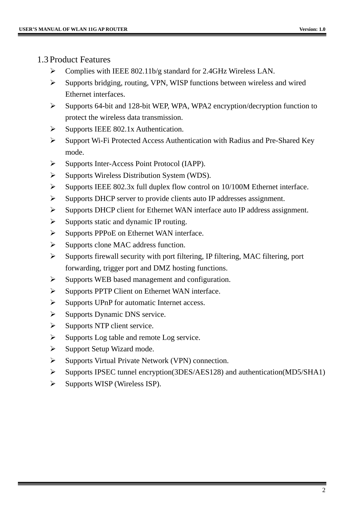   USER’S MANUAL OF WLAN 11G AP ROUTER    Version: 1.0     2  1.3 Product Features   Complies with IEEE 802.11b/g standard for 2.4GHz Wireless LAN.   Supports bridging, routing, VPN, WISP functions between wireless and wired Ethernet interfaces.   Supports 64-bit and 128-bit WEP, WPA, WPA2 encryption/decryption function to protect the wireless data transmission.   Supports IEEE 802.1x Authentication.   Support Wi-Fi Protected Access Authentication with Radius and Pre-Shared Key mode.   Supports Inter-Access Point Protocol (IAPP).   Supports Wireless Distribution System (WDS).   Supports IEEE 802.3x full duplex flow control on 10/100M Ethernet interface.   Supports DHCP server to provide clients auto IP addresses assignment.   Supports DHCP client for Ethernet WAN interface auto IP address assignment.   Supports static and dynamic IP routing.   Supports PPPoE on Ethernet WAN interface.   Supports clone MAC address function.   Supports firewall security with port filtering, IP filtering, MAC filtering, port forwarding, trigger port and DMZ hosting functions.   Supports WEB based management and configuration.   Supports PPTP Client on Ethernet WAN interface.   Supports UPnP for automatic Internet access.   Supports Dynamic DNS service.   Supports NTP client service.   Supports Log table and remote Log service.   Support Setup Wizard mode.   Supports Virtual Private Network (VPN) connection.   Supports IPSEC tunnel encryption(3DES/AES128) and authentication(MD5/SHA1)   Supports WISP (Wireless ISP). 