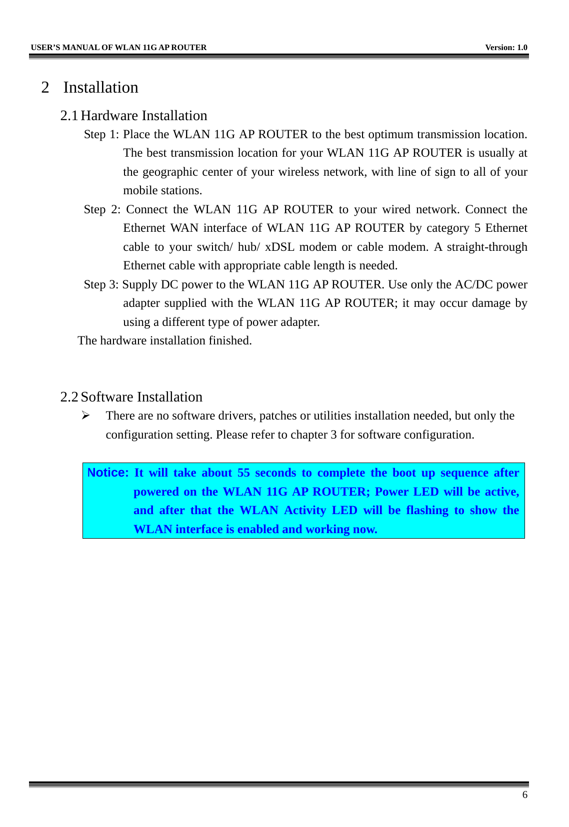   USER’S MANUAL OF WLAN 11G AP ROUTER    Version: 1.0     6 2 Installation 2.1 Hardware Installation Step 1: Place the WLAN 11G AP ROUTER to the best optimum transmission location. The best transmission location for your WLAN 11G AP ROUTER is usually at the geographic center of your wireless network, with line of sign to all of your mobile stations. Step 2: Connect the WLAN 11G AP ROUTER to your wired network. Connect the Ethernet WAN interface of WLAN 11G AP ROUTER by category 5 Ethernet cable to your switch/ hub/ xDSL modem or cable modem. A straight-through Ethernet cable with appropriate cable length is needed. Step 3: Supply DC power to the WLAN 11G AP ROUTER. Use only the AC/DC power adapter supplied with the WLAN 11G AP ROUTER; it may occur damage by using a different type of power adapter. The hardware installation finished.     2.2 Software Installation   There are no software drivers, patches or utilities installation needed, but only the configuration setting. Please refer to chapter 3 for software configuration.  Notice: It will take about 55 seconds to complete the boot up sequence after powered on the WLAN 11G AP ROUTER; Power LED will be active, and after that the WLAN Activity LED will be flashing to show the WLAN interface is enabled and working now.  