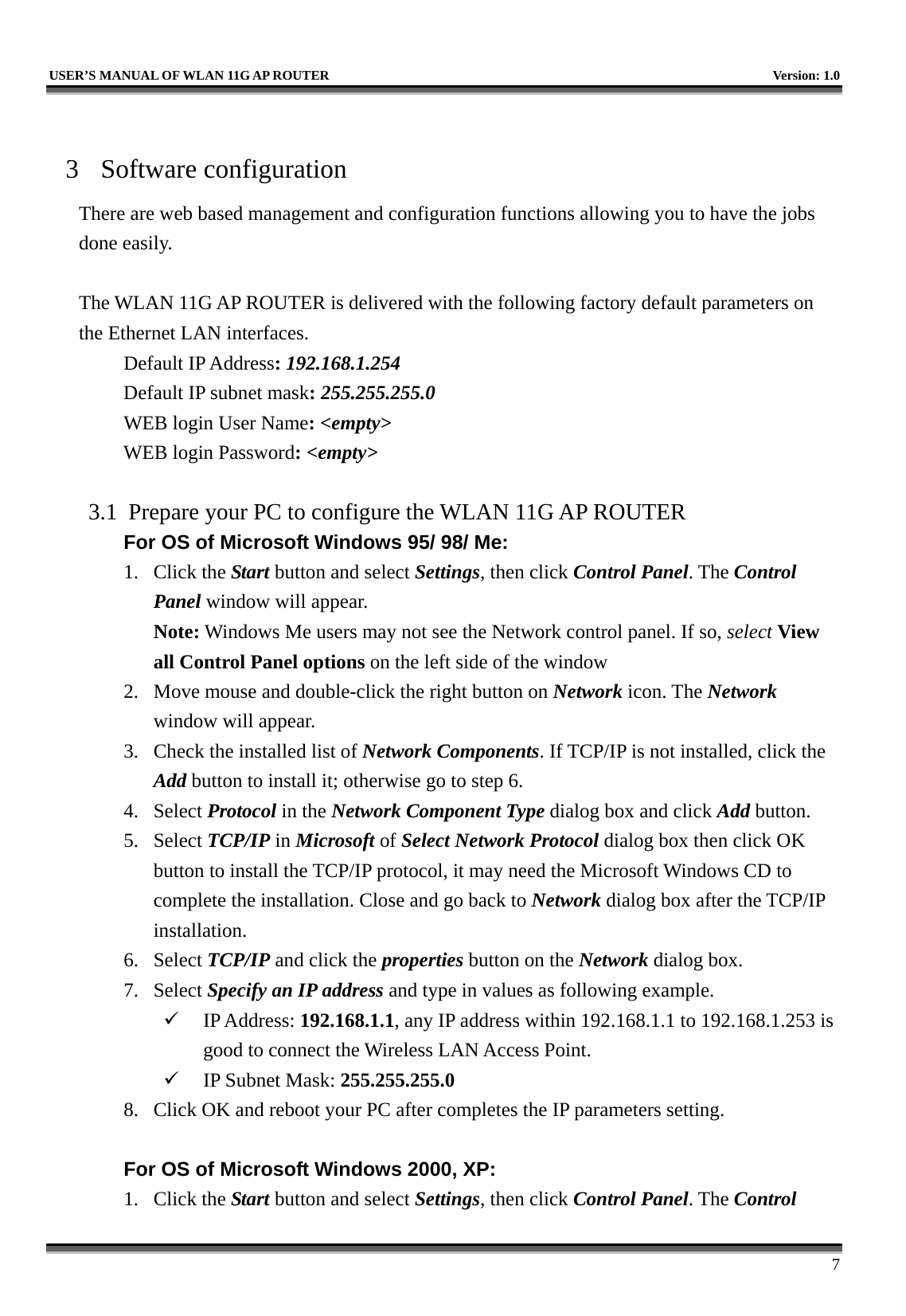   USER’S MANUAL OF WLAN 11G AP ROUTER    Version: 1.0     7  3 Software configuration There are web based management and configuration functions allowing you to have the jobs done easily.  The WLAN 11G AP ROUTER is delivered with the following factory default parameters on the Ethernet LAN interfaces. Default IP Address: 192.168.1.254 Default IP subnet mask: 255.255.255.0 WEB login User Name: &lt;empty&gt; WEB login Password: &lt;empty&gt;   3.1  Prepare your PC to configure the WLAN 11G AP ROUTER For OS of Microsoft Windows 95/ 98/ Me:   1. Click the Start button and select Settings, then click Control Panel. The Control Panel window will appear.   Note: Windows Me users may not see the Network control panel. If so, select View all Control Panel options on the left side of the window 2.  Move mouse and double-click the right button on Network icon. The Network window will appear. 3.  Check the installed list of Network Components. If TCP/IP is not installed, click the Add button to install it; otherwise go to step 6. 4. Select Protocol in the Network Component Type dialog box and click Add button. 5. Select TCP/IP in Microsoft of Select Network Protocol dialog box then click OK button to install the TCP/IP protocol, it may need the Microsoft Windows CD to complete the installation. Close and go back to Network dialog box after the TCP/IP installation. 6. Select TCP/IP and click the properties button on the Network dialog box. 7. Select Specify an IP address and type in values as following example.   IP Address: 192.168.1.1, any IP address within 192.168.1.1 to 192.168.1.253 is good to connect the Wireless LAN Access Point.   IP Subnet Mask: 255.255.255.0 8.  Click OK and reboot your PC after completes the IP parameters setting.    For OS of Microsoft Windows 2000, XP:   1. Click the Start button and select Settings, then click Control Panel. The Control 