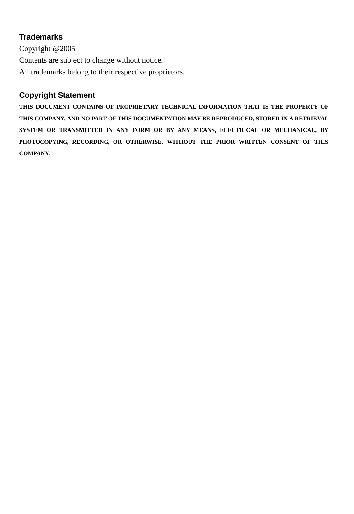 Trademarks Copyright @2005   Contents are subject to change without notice. All trademarks belong to their respective proprietors.  Copyright Statement THIS DOCUMENT CONTAINS OF PROPRIETARY TECHNICAL INFORMATION THAT IS THE PROPERTY OF THIS COMPANY. AND NO PART OF THIS DOCUMENTATION MAY BE REPRODUCED, STORED IN A RETRIEVAL SYSTEM OR TRANSMITTED IN ANY FORM OR BY ANY MEANS, ELECTRICAL OR MECHANICAL, BY PHOTOCOPYING, RECORDING, OR OTHERWISE, WITHOUT THE PRIOR WRITTEN CONSENT OF THIS COMPANY.  